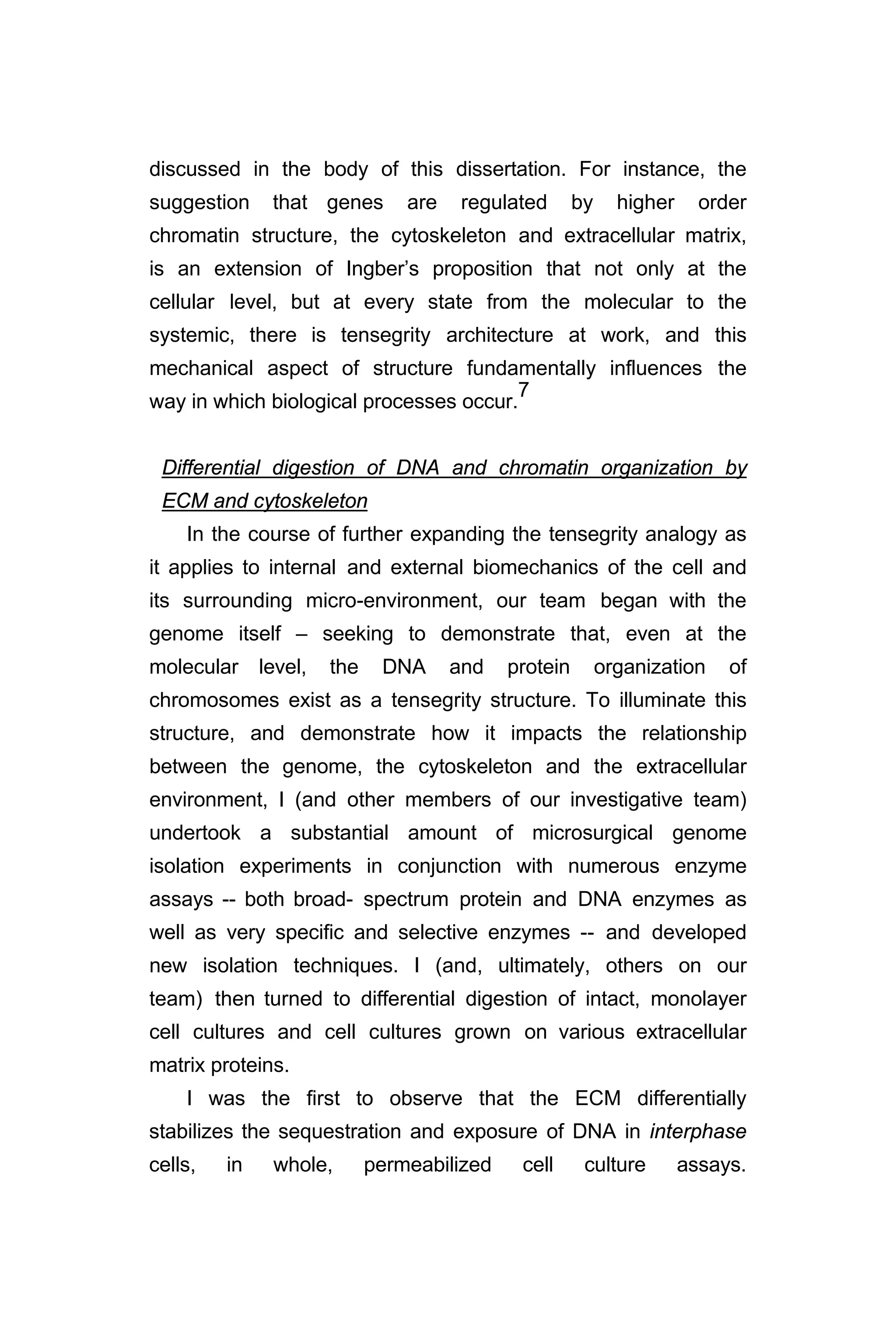 discussed in the body of this dissertation. For instance, the
suggestion that genes are regulated by higher order
chromatin structure, the cytoskeleton and extracellular matrix,
is an extension of Ingber’s proposition that not only at the
cellular level, but at every state from the molecular to the
systemic, there is tensegrity architecture at work, and this
mechanical aspect of structure fundamentally influences the
way in which biological processes occur.
7
Differential digestion of DNA and chromatin organization by
ECM and cytoskeleton
In the course of further expanding the tensegrity analogy as
it applies to internal and external biomechanics of the cell and
its surrounding micro-environment, our team began with the
genome itself – seeking to demonstrate that, even at the
molecular level, the DNA and protein organization of
chromosomes exist as a tensegrity structure. To illuminate this
structure, and demonstrate how it impacts the relationship
between the genome, the cytoskeleton and the extracellular
environment, I (and other members of our investigative team)
undertook a substantial amount of microsurgical genome
isolation experiments in conjunction with numerous enzyme
assays -- both broad- spectrum protein and DNA enzymes as
well as very specific and selective enzymes -- and developed
new isolation techniques. I (and, ultimately, others on our
team) then turned to differential digestion of intact, monolayer
cell cultures and cell cultures grown on various extracellular
matrix proteins.
I was the first to observe that the ECM differentially
stabilizes the sequestration and exposure of DNA in interphase
cells, in whole, permeabilized cell culture assays.
 