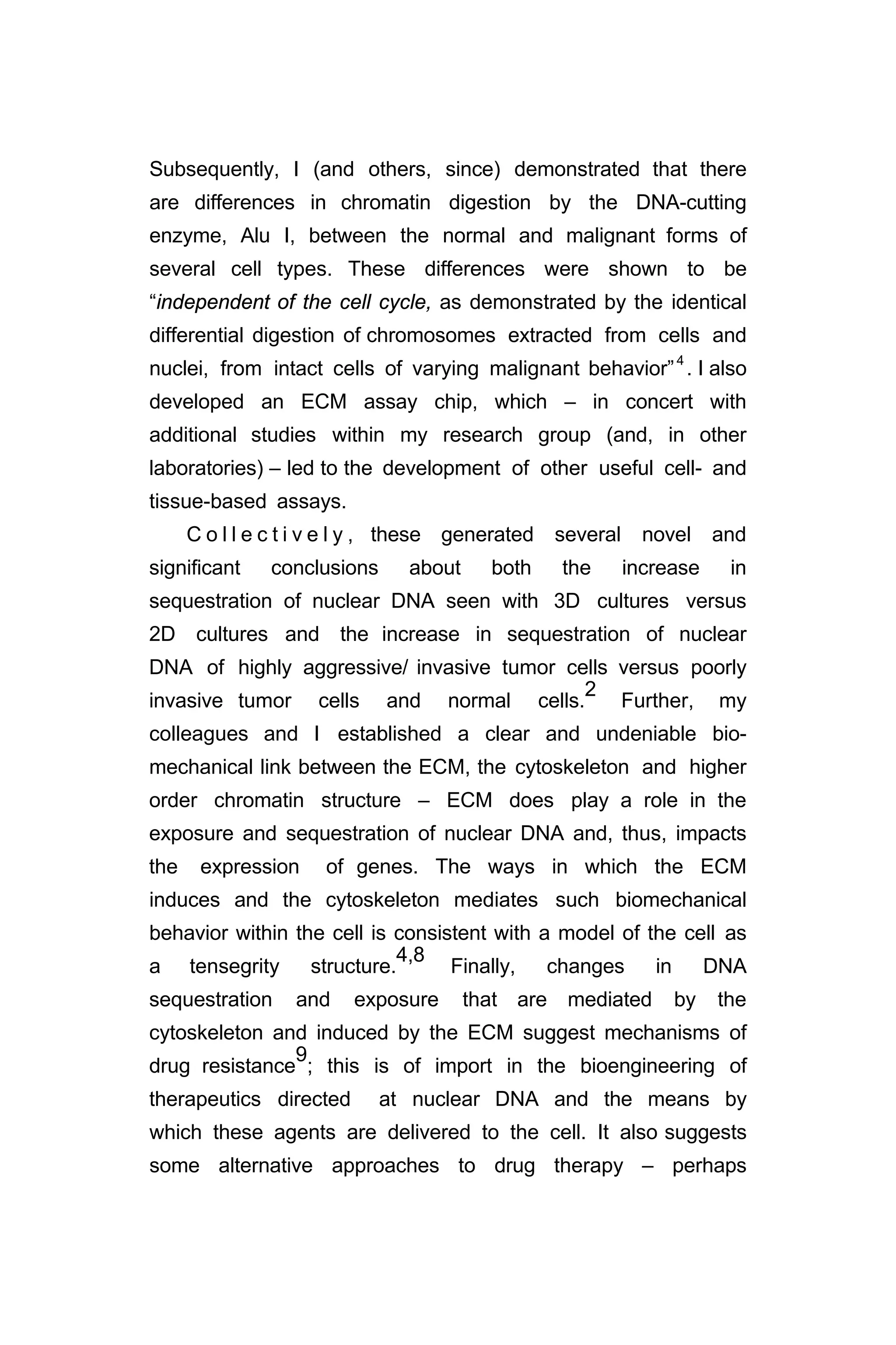 Subsequently, I (and others, since) demonstrated that there
are differences in chromatin digestion by the DNA-cutting
enzyme, Alu I, between the normal and malignant forms of
several cell types. These differences were shown to be
“independent of the cell cycle, as demonstrated by the identical
differential digestion of chromosomes extracted from cells and
nuclei, from intact cells of varying malignant behavior”4
. I also
developed an ECM assay chip, which – in concert with
additional studies within my research group (and, in other
laboratories) – led to the development of other useful cell- and
tissue-based assays.
C o l l e c t i v e l y , these generated several novel and
significant conclusions about both the increase in
sequestration of nuclear DNA seen with 3D cultures versus
2D cultures and the increase in sequestration of nuclear
DNA of highly aggressive/ invasive tumor cells versus poorly
invasive tumor cells and normal cells.
2
Further, my
colleagues and I established a clear and undeniable bio-
mechanical link between the ECM, the cytoskeleton and higher
order chromatin structure – ECM does play a role in the
exposure and sequestration of nuclear DNA and, thus, impacts
the expression of genes. The ways in which the ECM
induces and the cytoskeleton mediates such biomechanical
behavior within the cell is consistent with a model of the cell as
a tensegrity structure.
4,8
Finally, changes in DNA
sequestration and exposure that are mediated by the
cytoskeleton and induced by the ECM suggest mechanisms of
drug resistance
9
; this is of import in the bioengineering of
therapeutics directed at nuclear DNA and the means by
which these agents are delivered to the cell. It also suggests
some alternative approaches to drug therapy – perhaps
 