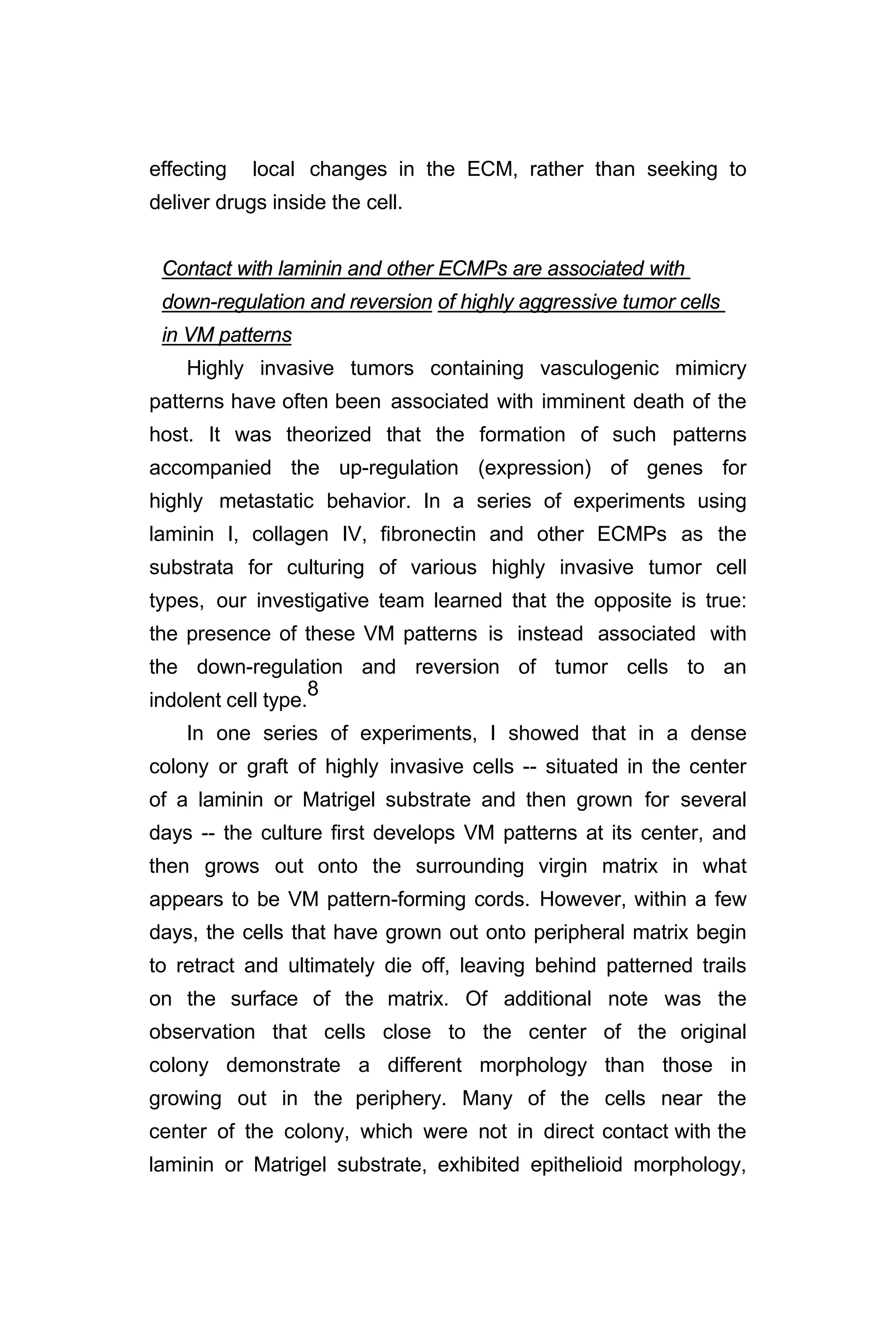effecting local changes in the ECM, rather than seeking to
deliver drugs inside the cell.
Contact with laminin and other ECMPs are associated with
down-regulation and reversion of highly aggressive tumor cells
in VM patterns
Highly invasive tumors containing vasculogenic mimicry
patterns have often been associated with imminent death of the
host. It was theorized that the formation of such patterns
accompanied the up-regulation (expression) of genes for
highly metastatic behavior. In a series of experiments using
laminin I, collagen IV, fibronectin and other ECMPs as the
substrata for culturing of various highly invasive tumor cell
types, our investigative team learned that the opposite is true:
the presence of these VM patterns is instead associated with
the down-regulation and reversion of tumor cells to an
indolent cell type.
8
In one series of experiments, I showed that in a dense
colony or graft of highly invasive cells -- situated in the center
of a laminin or Matrigel substrate and then grown for several
days -- the culture first develops VM patterns at its center, and
then grows out onto the surrounding virgin matrix in what
appears to be VM pattern-forming cords. However, within a few
days, the cells that have grown out onto peripheral matrix begin
to retract and ultimately die off, leaving behind patterned trails
on the surface of the matrix. Of additional note was the
observation that cells close to the center of the original
colony demonstrate a different morphology than those in
growing out in the periphery. Many of the cells near the
center of the colony, which were not in direct contact with the
laminin or Matrigel substrate, exhibited epithelioid morphology,
 