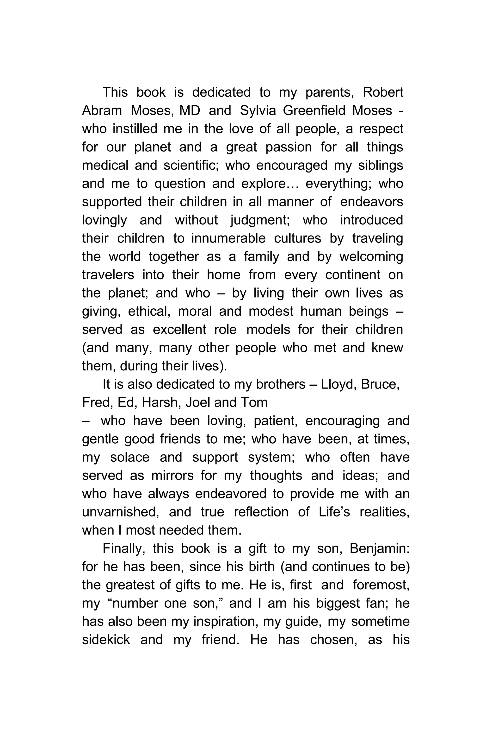 This book is dedicated to my parents, Robert
Abram Moses, MD and Sylvia Greenfield Moses -
who instilled me in the love of all people, a respect
for our planet and a great passion for all things
medical and scientific; who encouraged my siblings
and me to question and explore… everything; who
supported their children in all manner of endeavors
lovingly and without judgment; who introduced
their children to innumerable cultures by traveling
the world together as a family and by welcoming
travelers into their home from every continent on
the planet; and who – by living their own lives as
giving, ethical, moral and modest human beings –
served as excellent role models for their children
(and many, many other people who met and knew
them, during their lives).
It is also dedicated to my brothers – Lloyd, Bruce,
Fred, Ed, Harsh, Joel and Tom
– who have been loving, patient, encouraging and
gentle good friends to me; who have been, at times,
my solace and support system; who often have
served as mirrors for my thoughts and ideas; and
who have always endeavored to provide me with an
unvarnished, and true reflection of Life’s realities,
when I most needed them.
Finally, this book is a gift to my son, Benjamin:
for he has been, since his birth (and continues to be)
the greatest of gifts to me. He is, first and foremost,
my “number one son,” and I am his biggest fan; he
has also been my inspiration, my guide, my sometime
sidekick and my friend. He has chosen, as his
 