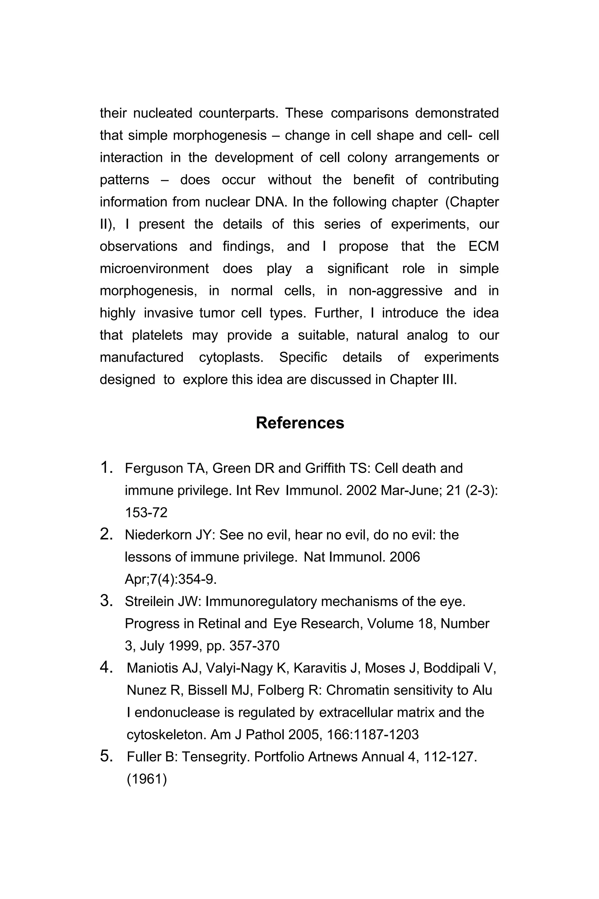 their nucleated counterparts. These comparisons demonstrated
that simple morphogenesis – change in cell shape and cell- cell
interaction in the development of cell colony arrangements or
patterns – does occur without the benefit of contributing
information from nuclear DNA. In the following chapter (Chapter
II), I present the details of this series of experiments, our
observations and findings, and I propose that the ECM
microenvironment does play a significant role in simple
morphogenesis, in normal cells, in non-aggressive and in
highly invasive tumor cell types. Further, I introduce the idea
that platelets may provide a suitable, natural analog to our
manufactured cytoplasts. Specific details of experiments
designed to explore this idea are discussed in Chapter III.
References
1. Ferguson TA, Green DR and Griffith TS: Cell death and
immune privilege. Int Rev Immunol. 2002 Mar-June; 21 (2-3):
153-72
2. Niederkorn JY: See no evil, hear no evil, do no evil: the
lessons of immune privilege. Nat Immunol. 2006
Apr;7(4):354-9.
3. Streilein JW: Immunoregulatory mechanisms of the eye.
Progress in Retinal and Eye Research, Volume 18, Number
3, July 1999, pp. 357-370
4. Maniotis AJ, Valyi-Nagy K, Karavitis J, Moses J, Boddipali V,
Nunez R, Bissell MJ, Folberg R: Chromatin sensitivity to Alu
I endonuclease is regulated by extracellular matrix and the
cytoskeleton. Am J Pathol 2005, 166:1187-1203
5. Fuller B: Tensegrity. Portfolio Artnews Annual 4, 112-127.
(1961)
 