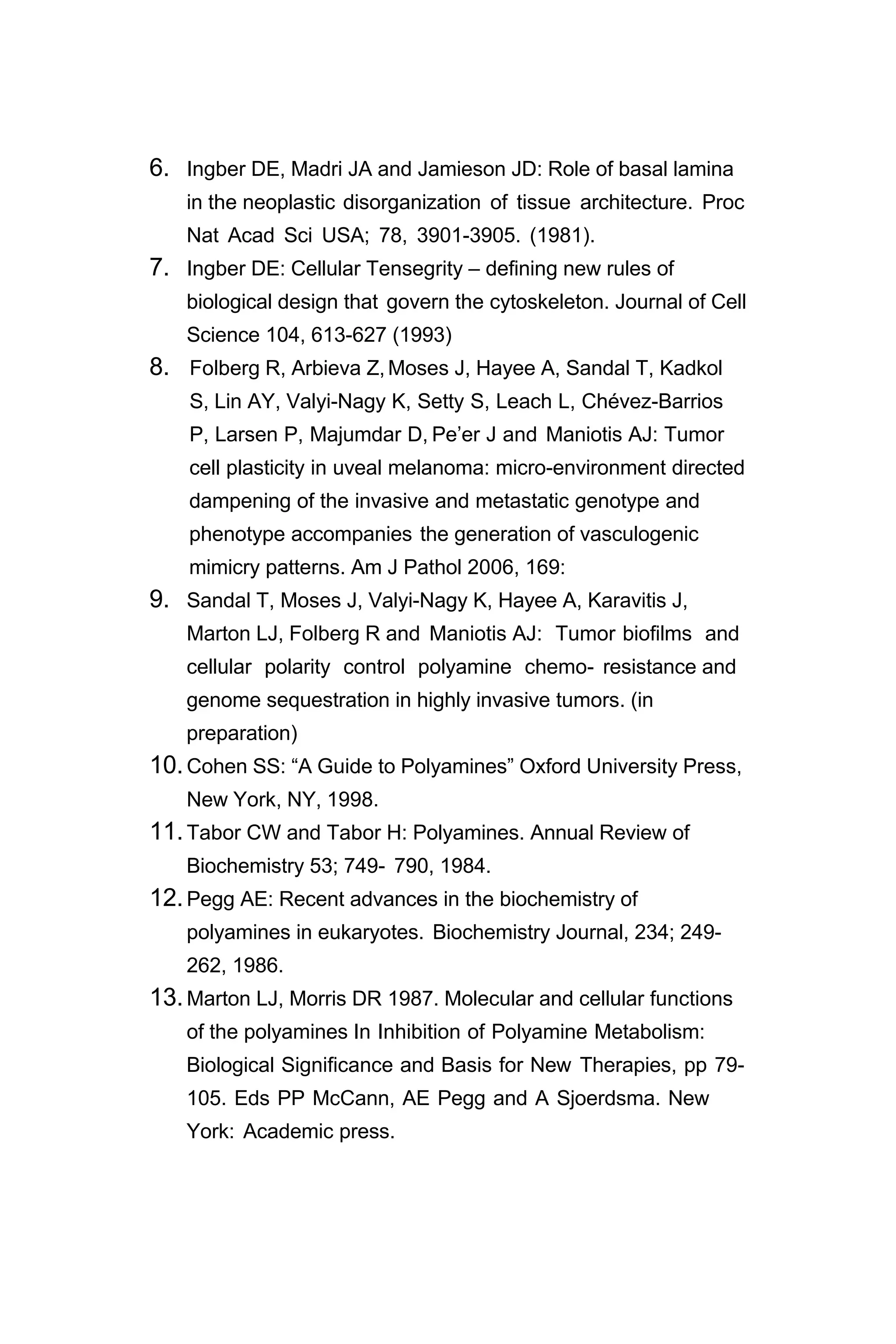 6. Ingber DE, Madri JA and Jamieson JD: Role of basal lamina
in the neoplastic disorganization of tissue architecture. Proc
Nat Acad Sci USA; 78, 3901-3905. (1981).
7. Ingber DE: Cellular Tensegrity – defining new rules of
biological design that govern the cytoskeleton. Journal of Cell
Science 104, 613-627 (1993)
8. Folberg R, Arbieva Z,Moses J, Hayee A, Sandal T, Kadkol
S, Lin AY, Valyi-Nagy K, Setty S, Leach L, Chévez-Barrios
P, Larsen P, Majumdar D, Pe’er J and Maniotis AJ: Tumor
cell plasticity in uveal melanoma: micro-environment directed
dampening of the invasive and metastatic genotype and
phenotype accompanies the generation of vasculogenic
mimicry patterns. Am J Pathol 2006, 169:
9. Sandal T, Moses J, Valyi-Nagy K, Hayee A, Karavitis J,
Marton LJ, Folberg R and Maniotis AJ: Tumor biofilms and
cellular polarity control polyamine chemo- resistance and
genome sequestration in highly invasive tumors. (in
preparation)
10.Cohen SS: “A Guide to Polyamines” Oxford University Press,
New York, NY, 1998.
11.Tabor CW and Tabor H: Polyamines. Annual Review of
Biochemistry 53; 749- 790, 1984.
12.Pegg AE: Recent advances in the biochemistry of
polyamines in eukaryotes. Biochemistry Journal, 234; 249-
262, 1986.
13.Marton LJ, Morris DR 1987. Molecular and cellular functions
of the polyamines In Inhibition of Polyamine Metabolism:
Biological Significance and Basis for New Therapies, pp 79-
105. Eds PP McCann, AE Pegg and A Sjoerdsma. New
York: Academic press.
 