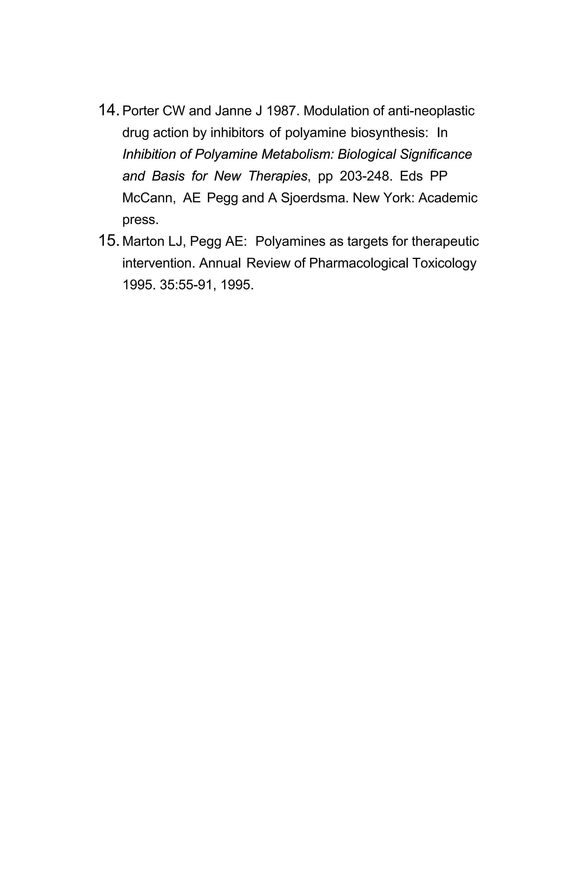 14.Porter CW and Janne J 1987. Modulation of anti-neoplastic
drug action by inhibitors of polyamine biosynthesis: In
Inhibition of Polyamine Metabolism: Biological Significance
and Basis for New Therapies, pp 203-248. Eds PP
McCann, AE Pegg and A Sjoerdsma. New York: Academic
press.
15.Marton LJ, Pegg AE: Polyamines as targets for therapeutic
intervention. Annual Review of Pharmacological Toxicology
1995. 35:55-91, 1995.
 