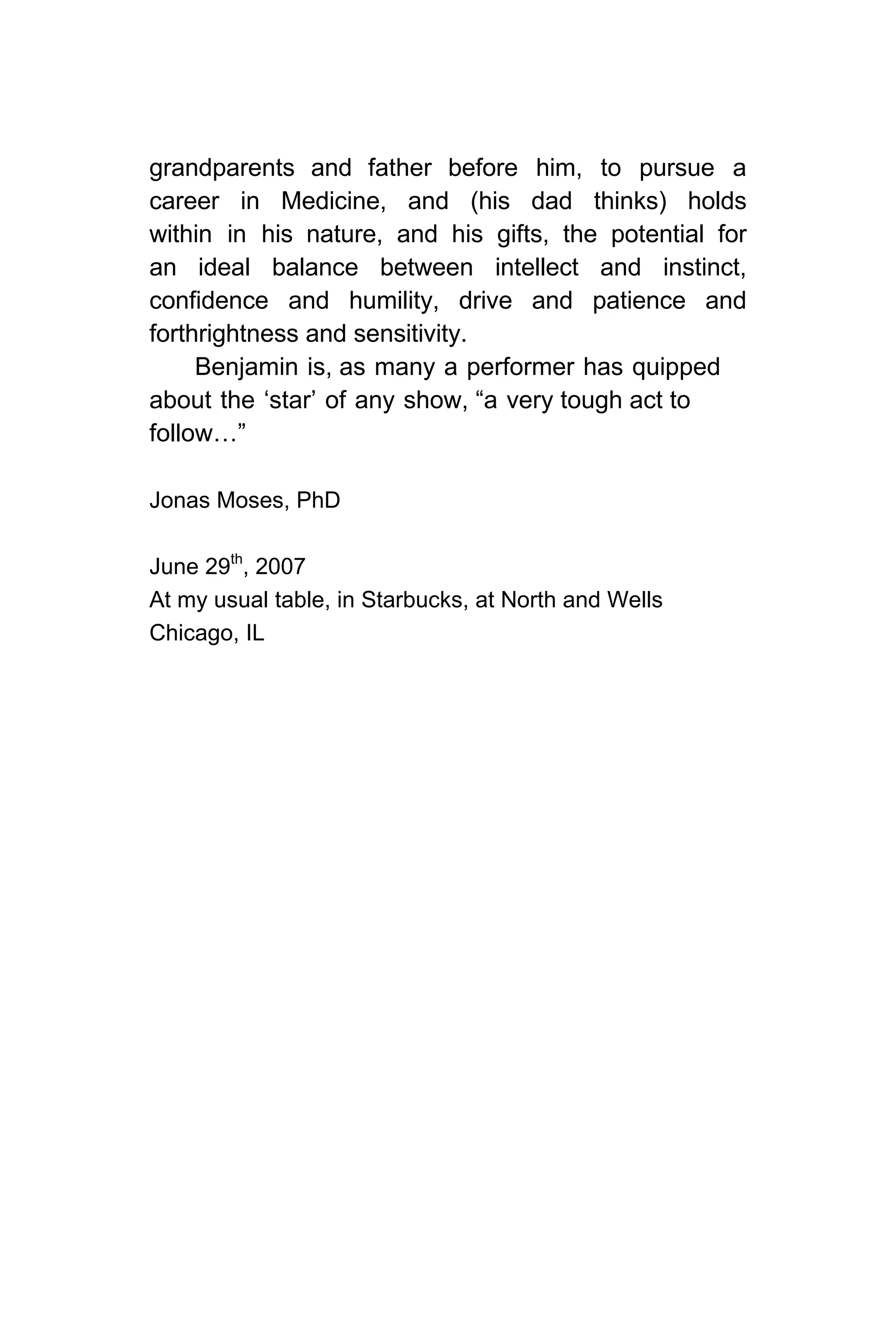 grandparents and father before him, to pursue a
career in Medicine, and (his dad thinks) holds
within in his nature, and his gifts, the potential for
an ideal balance between intellect and instinct,
confidence and humility, drive and patience and
forthrightness and sensitivity.
Benjamin is, as many a performer has quipped
about the ‘star’ of any show, “a very tough act to
follow…”
Jonas Moses, PhD
June 29th
, 2007
At my usual table, in Starbucks, at North and Wells
Chicago, IL
 