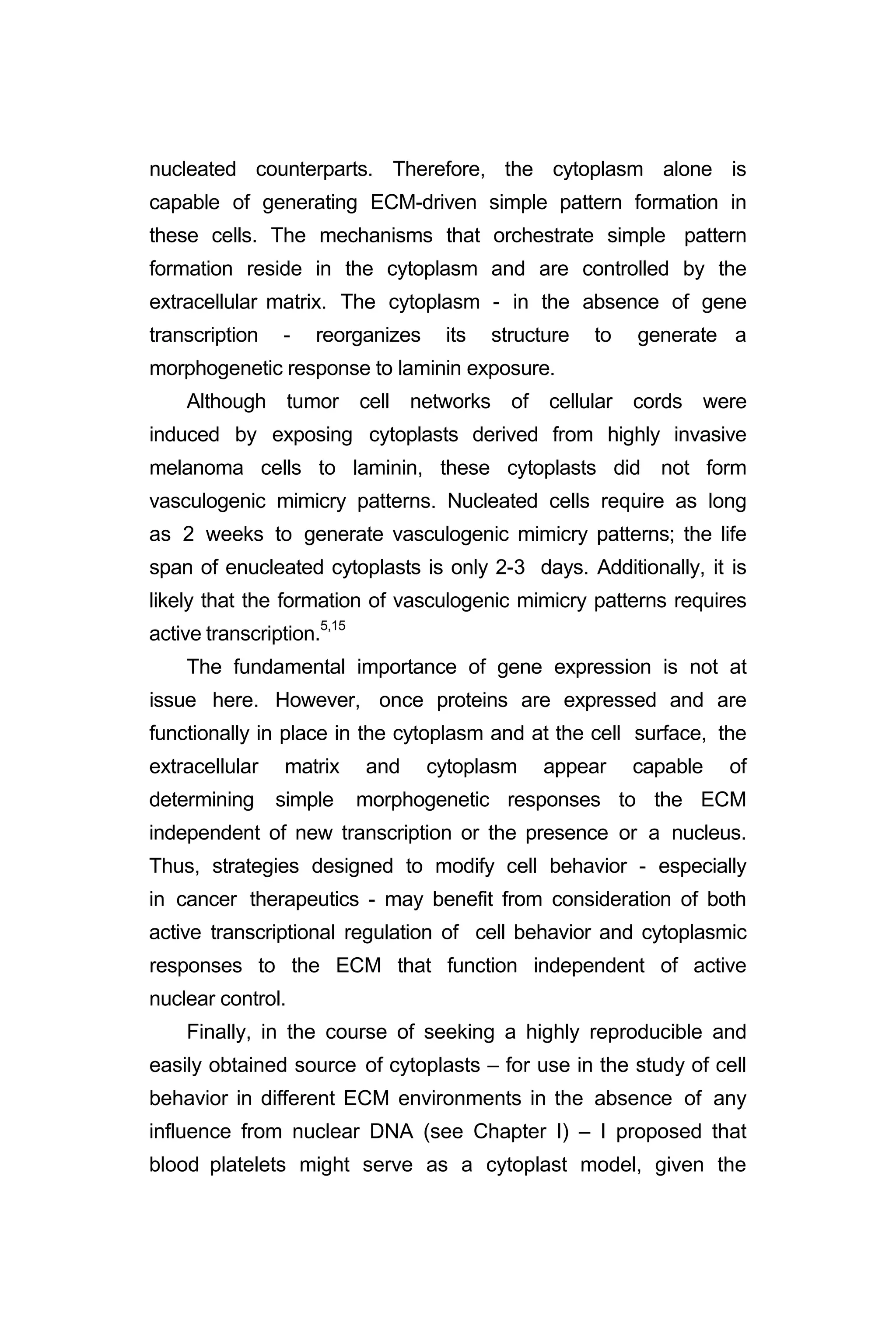 nucleated counterparts. Therefore, the cytoplasm alone is
capable of generating ECM-driven simple pattern formation in
these cells. The mechanisms that orchestrate simple pattern
formation reside in the cytoplasm and are controlled by the
extracellular matrix. The cytoplasm - in the absence of gene
transcription - reorganizes its structure to generate a
morphogenetic response to laminin exposure.
Although tumor cell networks of cellular cords were
induced by exposing cytoplasts derived from highly invasive
melanoma cells to laminin, these cytoplasts did not form
vasculogenic mimicry patterns. Nucleated cells require as long
as 2 weeks to generate vasculogenic mimicry patterns; the life
span of enucleated cytoplasts is only 2-3 days. Additionally, it is
likely that the formation of vasculogenic mimicry patterns requires
active transcription.5,15
The fundamental importance of gene expression is not at
issue here. However, once proteins are expressed and are
functionally in place in the cytoplasm and at the cell surface, the
extracellular matrix and cytoplasm appear capable of
determining simple morphogenetic responses to the ECM
independent of new transcription or the presence or a nucleus.
Thus, strategies designed to modify cell behavior - especially
in cancer therapeutics - may benefit from consideration of both
active transcriptional regulation of cell behavior and cytoplasmic
responses to the ECM that function independent of active
nuclear control.
Finally, in the course of seeking a highly reproducible and
easily obtained source of cytoplasts – for use in the study of cell
behavior in different ECM environments in the absence of any
influence from nuclear DNA (see Chapter I) – I proposed that
blood platelets might serve as a cytoplast model, given the
 