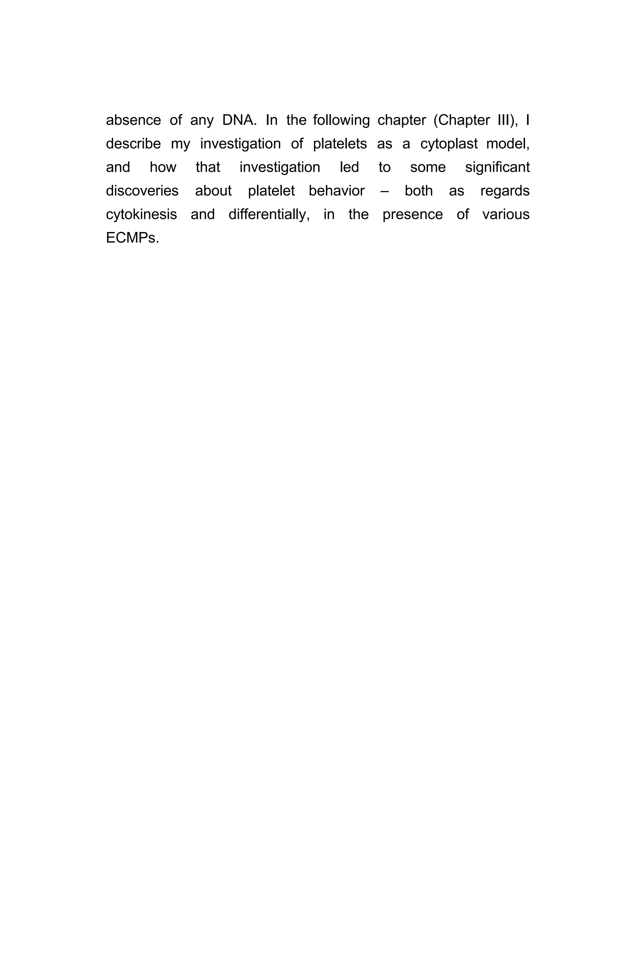 absence of any DNA. In the following chapter (Chapter III), I
describe my investigation of platelets as a cytoplast model,
and how that investigation led to some significant
discoveries about platelet behavior – both as regards
cytokinesis and differentially, in the presence of various
ECMPs.
 