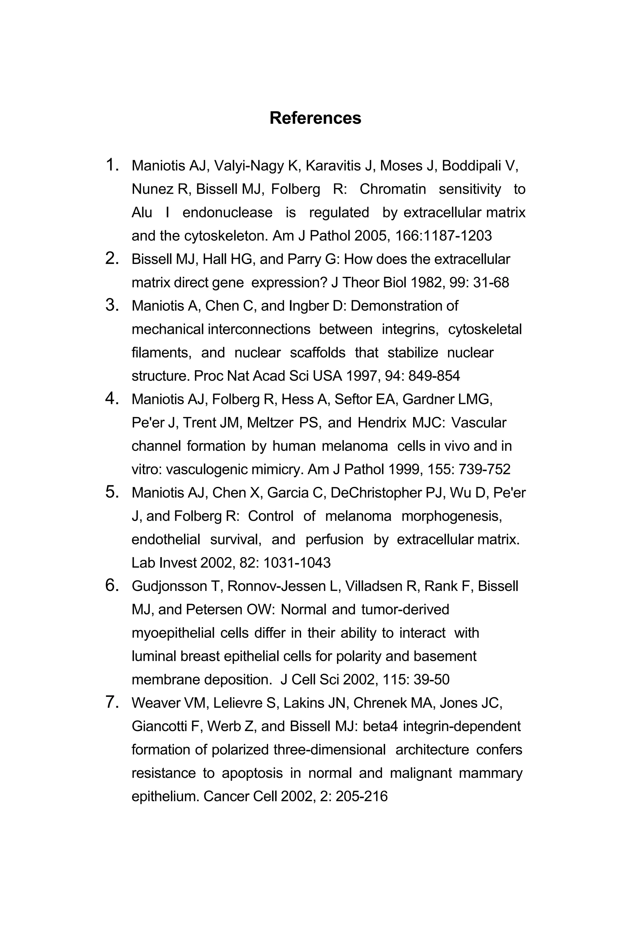 References
1. Maniotis AJ, Valyi-Nagy K, Karavitis J, Moses J, Boddipali V,
Nunez R, Bissell MJ, Folberg R: Chromatin sensitivity to
Alu I endonuclease is regulated by extracellular matrix
and the cytoskeleton. Am J Pathol 2005, 166:1187-1203
2. Bissell MJ, Hall HG, and Parry G: How does the extracellular
matrix direct gene expression? J Theor Biol 1982, 99: 31-68
3. Maniotis A, Chen C, and Ingber D: Demonstration of
mechanical interconnections between integrins, cytoskeletal
filaments, and nuclear scaffolds that stabilize nuclear
structure. Proc Nat Acad Sci USA 1997, 94: 849-854
4. Maniotis AJ, Folberg R, Hess A, Seftor EA, Gardner LMG,
Pe'er J, Trent JM, Meltzer PS, and Hendrix MJC: Vascular
channel formation by human melanoma cells in vivo and in
vitro: vasculogenic mimicry. Am J Pathol 1999, 155: 739-752
5. Maniotis AJ, Chen X, Garcia C, DeChristopher PJ, Wu D, Pe'er
J, and Folberg R: Control of melanoma morphogenesis,
endothelial survival, and perfusion by extracellular matrix.
Lab Invest 2002, 82: 1031-1043
6. Gudjonsson T, Ronnov-Jessen L, Villadsen R, Rank F, Bissell
MJ, and Petersen OW: Normal and tumor-derived
myoepithelial cells differ in their ability to interact with
luminal breast epithelial cells for polarity and basement
membrane deposition. J Cell Sci 2002, 115: 39-50
7. Weaver VM, Lelievre S, Lakins JN, Chrenek MA, Jones JC,
Giancotti F, Werb Z, and Bissell MJ: beta4 integrin-dependent
formation of polarized three-dimensional architecture confers
resistance to apoptosis in normal and malignant mammary
epithelium. Cancer Cell 2002, 2: 205-216
 
