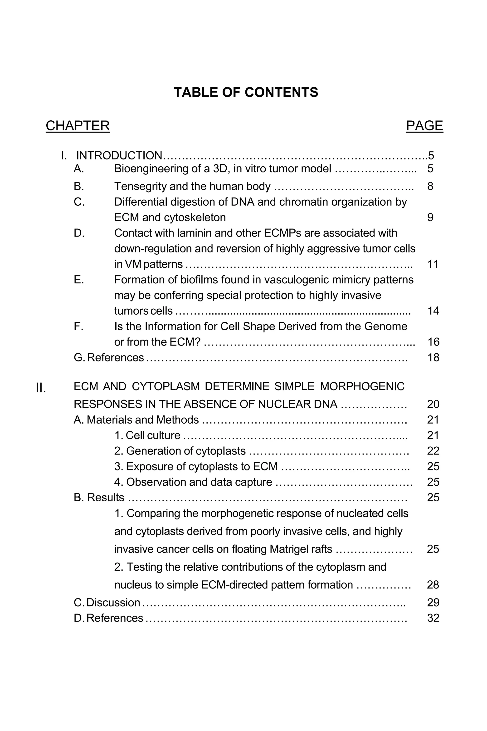 TABLE OF CONTENTS
CHAPTER PAGE
I. INTRODUCTION……………………………………………………………..5
A. Bioengineering of a 3D, in vitro tumor model …………..……... 5
B. Tensegrity and the human body ……………………………….. 8
C. Differential digestion of DNA and chromatin organization by
ECM and cytoskeleton 9
D. Contact with laminin and other ECMPs are associated with
down-regulation and reversion of highly aggressive tumor cells
in VM patterns …………………………………………………….. 11
E. Formation of biofilms found in vasculogenic mimicry patterns
may be conferring special protection to highly invasive
tumorscells……….................................................................. 14
F. Is the Information for Cell Shape Derived from the Genome
or from the ECM? ………………………………………………... 16
G.References……………………………………………………………. 18
II. ECM AND CYTOPLASM DETERMINE SIMPLE MORPHOGENIC
RESPONSES IN THE ABSENCE OF NUCLEAR DNA ……………… 20
A. Materials and Methods ………………………………………………. 21
1. Cell culture ………………………………………………….... 21
2. Generation of cytoplasts ……………………………………. 22
3. Exposure of cytoplasts to ECM …………………………….. 25
4. Observation and data capture ………………………………. 25
B. Results ………………………………………………………………… 25
1. Comparing the morphogenetic response of nucleated cells
and cytoplasts derived from poorly invasive cells, and highly
invasive cancer cells on floating Matrigel rafts ………………… 25
2. Testing the relative contributions of the cytoplasm and
nucleus to simple ECM-directed pattern formation …………… 28
C.Discussion…………………………………………………………….. 29
D.References……………………………………………………………. 32
 