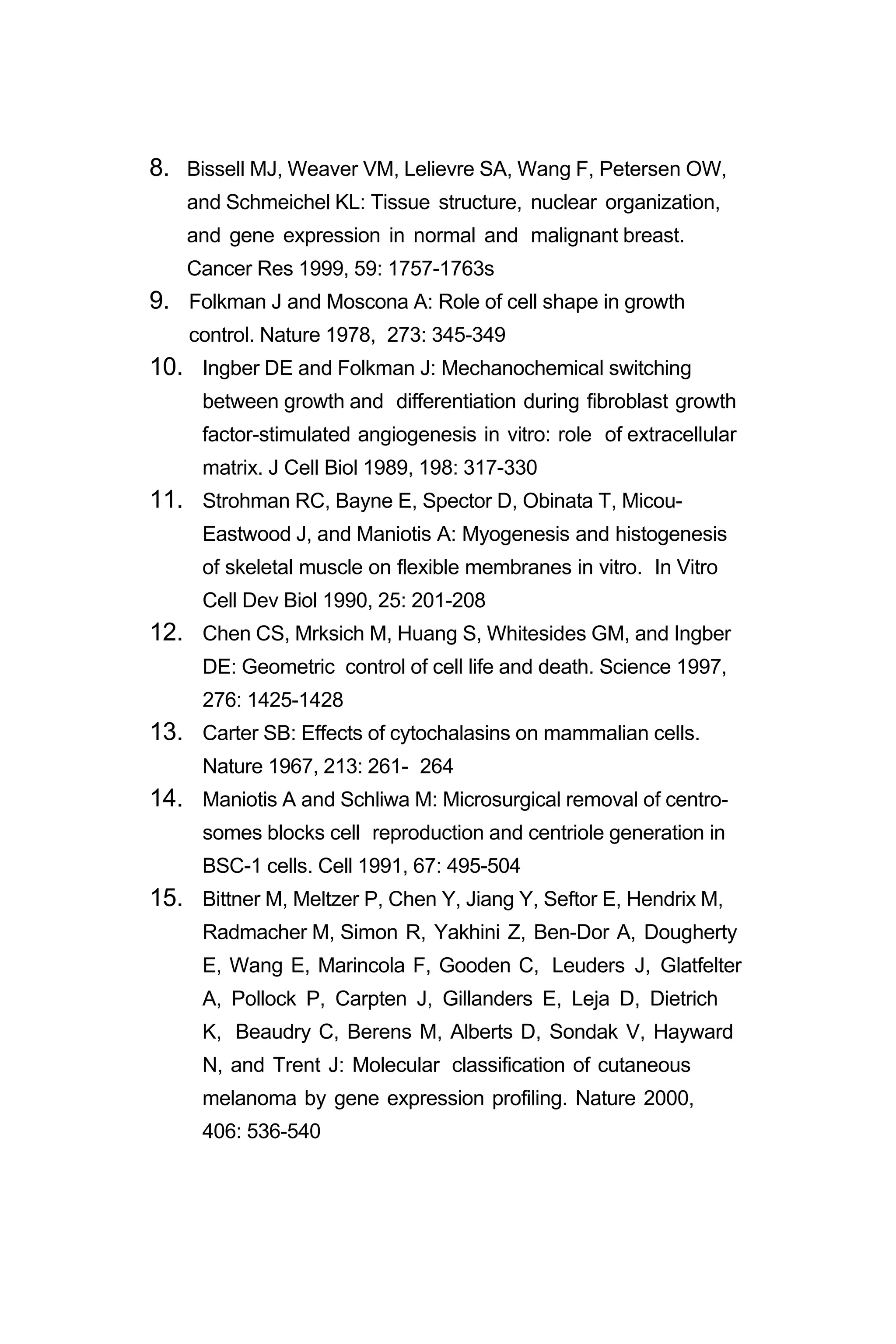 8. Bissell MJ, Weaver VM, Lelievre SA, Wang F, Petersen OW,
and Schmeichel KL: Tissue structure, nuclear organization,
and gene expression in normal and malignant breast.
Cancer Res 1999, 59: 1757-1763s
9. Folkman J and Moscona A: Role of cell shape in growth
control. Nature 1978, 273: 345-349
10. Ingber DE and Folkman J: Mechanochemical switching
between growth and differentiation during fibroblast growth
factor-stimulated angiogenesis in vitro: role of extracellular
matrix. J Cell Biol 1989, 198: 317-330
11. Strohman RC, Bayne E, Spector D, Obinata T, Micou-
Eastwood J, and Maniotis A: Myogenesis and histogenesis
of skeletal muscle on flexible membranes in vitro. In Vitro
Cell Dev Biol 1990, 25: 201-208
12. Chen CS, Mrksich M, Huang S, Whitesides GM, and Ingber
DE: Geometric control of cell life and death. Science 1997,
276: 1425-1428
13. Carter SB: Effects of cytochalasins on mammalian cells.
Nature 1967, 213: 261- 264
14. Maniotis A and Schliwa M: Microsurgical removal of centro-
somes blocks cell reproduction and centriole generation in
BSC-1 cells. Cell 1991, 67: 495-504
15. Bittner M, Meltzer P, Chen Y, Jiang Y, Seftor E, Hendrix M,
Radmacher M, Simon R, Yakhini Z, Ben-Dor A, Dougherty
E, Wang E, Marincola F, Gooden C, Leuders J, Glatfelter
A, Pollock P, Carpten J, Gillanders E, Leja D, Dietrich
K, Beaudry C, Berens M, Alberts D, Sondak V, Hayward
N, and Trent J: Molecular classification of cutaneous
melanoma by gene expression profiling. Nature 2000,
406: 536-540
 