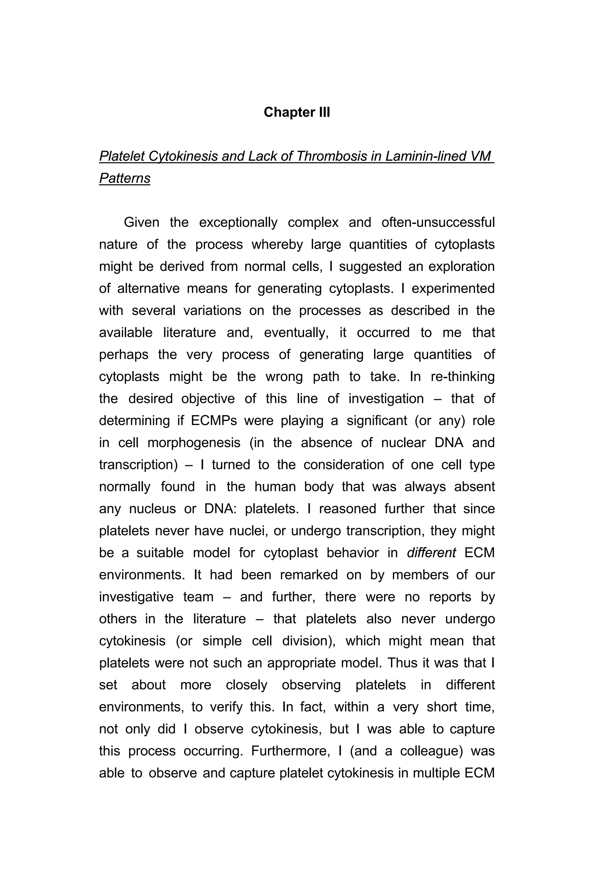 Chapter III
Platelet Cytokinesis and Lack of Thrombosis in Laminin-lined VM
Patterns
Given the exceptionally complex and often-unsuccessful
nature of the process whereby large quantities of cytoplasts
might be derived from normal cells, I suggested an exploration
of alternative means for generating cytoplasts. I experimented
with several variations on the processes as described in the
available literature and, eventually, it occurred to me that
perhaps the very process of generating large quantities of
cytoplasts might be the wrong path to take. In re-thinking
the desired objective of this line of investigation – that of
determining if ECMPs were playing a significant (or any) role
in cell morphogenesis (in the absence of nuclear DNA and
transcription) – I turned to the consideration of one cell type
normally found in the human body that was always absent
any nucleus or DNA: platelets. I reasoned further that since
platelets never have nuclei, or undergo transcription, they might
be a suitable model for cytoplast behavior in different ECM
environments. It had been remarked on by members of our
investigative team – and further, there were no reports by
others in the literature – that platelets also never undergo
cytokinesis (or simple cell division), which might mean that
platelets were not such an appropriate model. Thus it was that I
set about more closely observing platelets in different
environments, to verify this. In fact, within a very short time,
not only did I observe cytokinesis, but I was able to capture
this process occurring. Furthermore, I (and a colleague) was
able to observe and capture platelet cytokinesis in multiple ECM
 