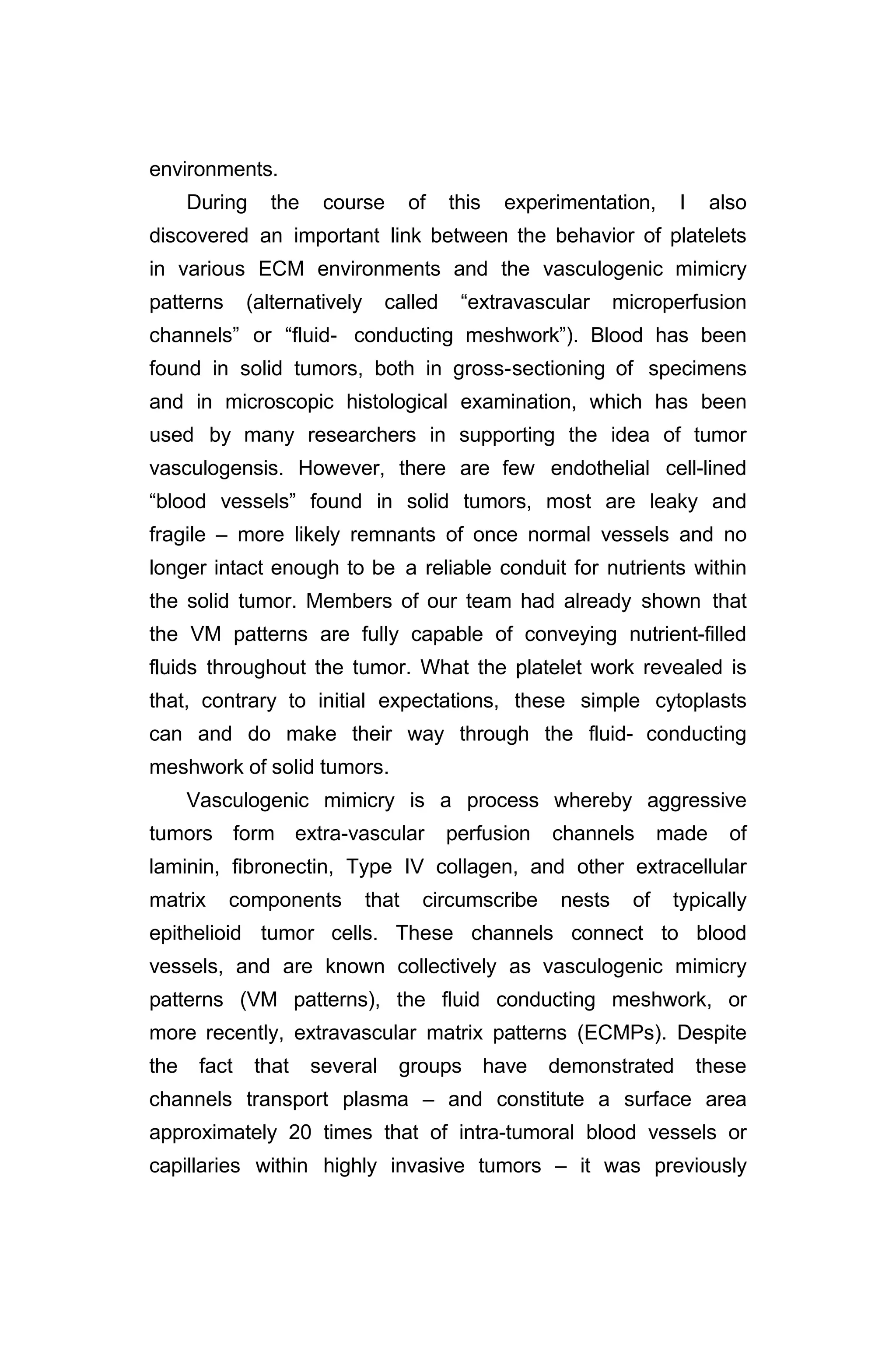 environments.
During the course of this experimentation, I also
discovered an important link between the behavior of platelets
in various ECM environments and the vasculogenic mimicry
patterns (alternatively called “extravascular microperfusion
channels” or “fluid- conducting meshwork”). Blood has been
found in solid tumors, both in gross-sectioning of specimens
and in microscopic histological examination, which has been
used by many researchers in supporting the idea of tumor
vasculogensis. However, there are few endothelial cell-lined
“blood vessels” found in solid tumors, most are leaky and
fragile – more likely remnants of once normal vessels and no
longer intact enough to be a reliable conduit for nutrients within
the solid tumor. Members of our team had already shown that
the VM patterns are fully capable of conveying nutrient-filled
fluids throughout the tumor. What the platelet work revealed is
that, contrary to initial expectations, these simple cytoplasts
can and do make their way through the fluid- conducting
meshwork of solid tumors.
Vasculogenic mimicry is a process whereby aggressive
tumors form extra-vascular perfusion channels made of
laminin, fibronectin, Type IV collagen, and other extracellular
matrix components that circumscribe nests of typically
epithelioid tumor cells. These channels connect to blood
vessels, and are known collectively as vasculogenic mimicry
patterns (VM patterns), the fluid conducting meshwork, or
more recently, extravascular matrix patterns (ECMPs). Despite
the fact that several groups have demonstrated these
channels transport plasma – and constitute a surface area
approximately 20 times that of intra-tumoral blood vessels or
capillaries within highly invasive tumors – it was previously
 