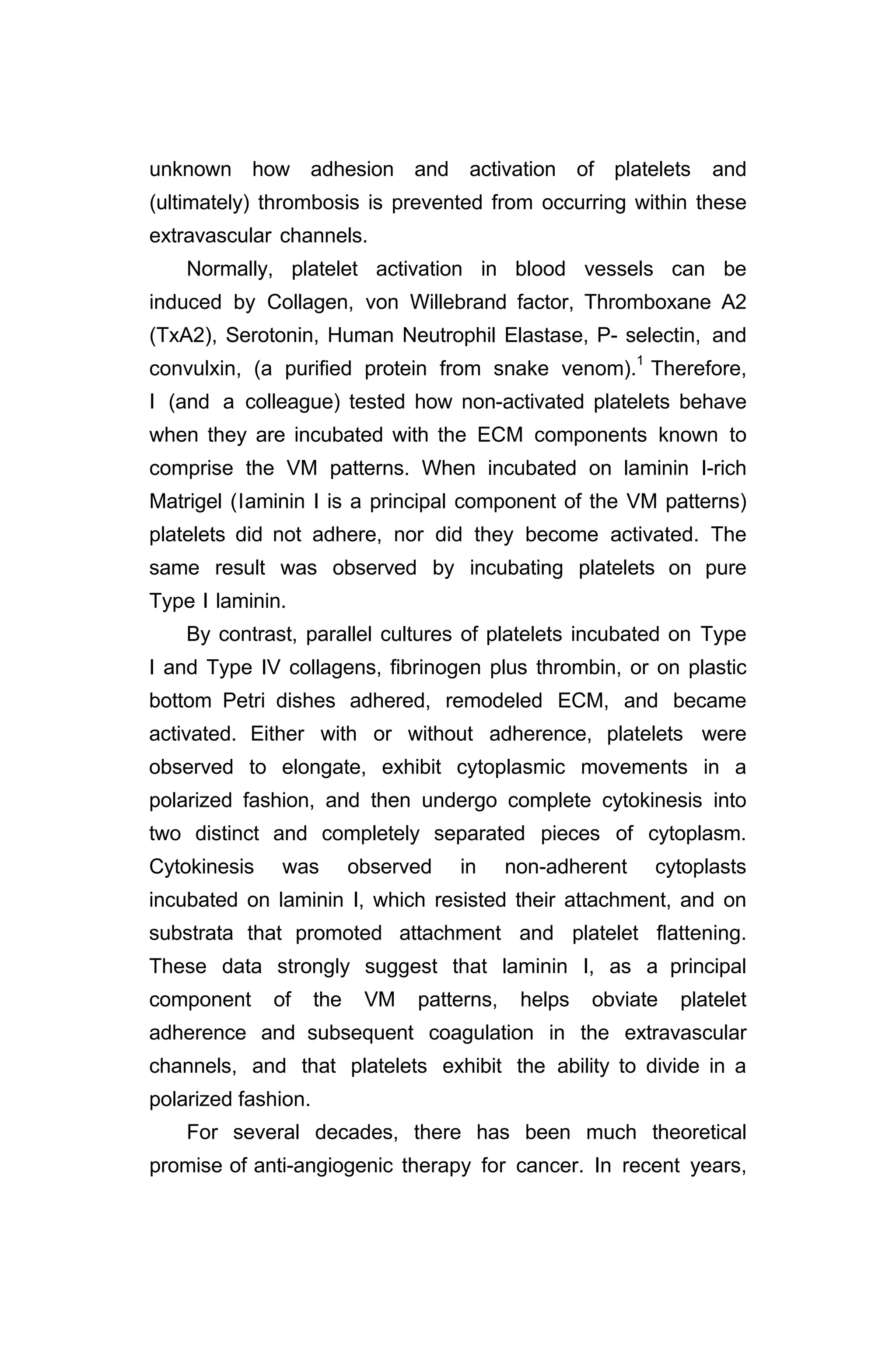 unknown how adhesion and activation of platelets and
(ultimately) thrombosis is prevented from occurring within these
extravascular channels.
Normally, platelet activation in blood vessels can be
induced by Collagen, von Willebrand factor, Thromboxane A2
(TxA2), Serotonin, Human Neutrophil Elastase, P- selectin, and
convulxin, (a purified protein from snake venom).1
Therefore,
I (and a colleague) tested how non-activated platelets behave
when they are incubated with the ECM components known to
comprise the VM patterns. When incubated on laminin I-rich
Matrigel (laminin I is a principal component of the VM patterns)
platelets did not adhere, nor did they become activated. The
same result was observed by incubating platelets on pure
Type I laminin.
By contrast, parallel cultures of platelets incubated on Type
I and Type IV collagens, fibrinogen plus thrombin, or on plastic
bottom Petri dishes adhered, remodeled ECM, and became
activated. Either with or without adherence, platelets were
observed to elongate, exhibit cytoplasmic movements in a
polarized fashion, and then undergo complete cytokinesis into
two distinct and completely separated pieces of cytoplasm.
Cytokinesis was observed in non-adherent cytoplasts
incubated on laminin I, which resisted their attachment, and on
substrata that promoted attachment and platelet flattening.
These data strongly suggest that laminin I, as a principal
component of the VM patterns, helps obviate platelet
adherence and subsequent coagulation in the extravascular
channels, and that platelets exhibit the ability to divide in a
polarized fashion.
For several decades, there has been much theoretical
promise of anti-angiogenic therapy for cancer. In recent years,
 