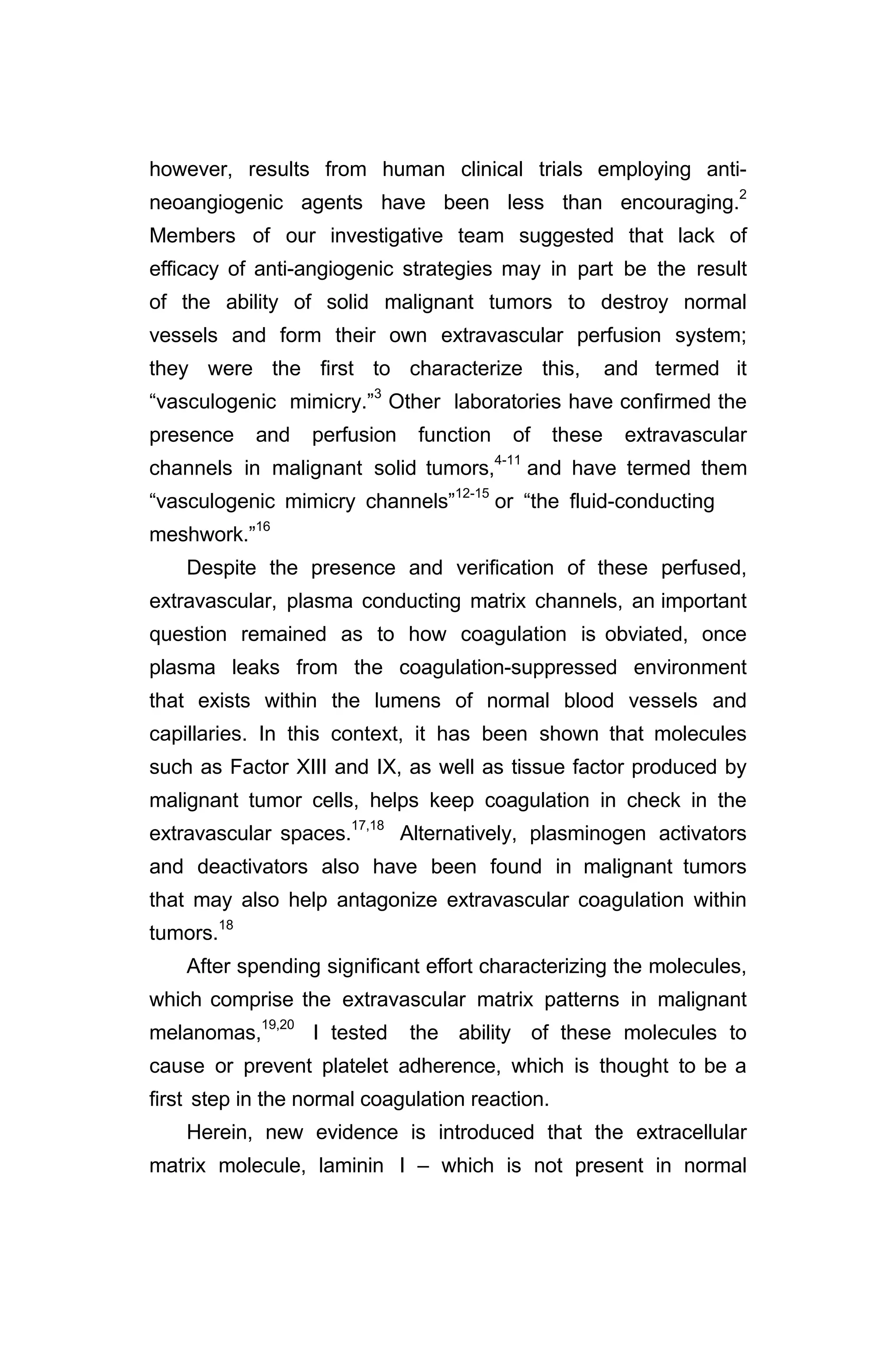however, results from human clinical trials employing anti-
neoangiogenic agents have been less than encouraging.2
Members of our investigative team suggested that lack of
efficacy of anti-angiogenic strategies may in part be the result
of the ability of solid malignant tumors to destroy normal
vessels and form their own extravascular perfusion system;
they were the first to characterize this, and termed it
“vasculogenic mimicry.”3
Other laboratories have confirmed the
presence and perfusion function of these extravascular
channels in malignant solid tumors,4-11
and have termed them
“vasculogenic mimicry channels”12-15
or “the fluid-conducting
meshwork.”16
Despite the presence and verification of these perfused,
extravascular, plasma conducting matrix channels, an important
question remained as to how coagulation is obviated, once
plasma leaks from the coagulation-suppressed environment
that exists within the lumens of normal blood vessels and
capillaries. In this context, it has been shown that molecules
such as Factor XIII and IX, as well as tissue factor produced by
malignant tumor cells, helps keep coagulation in check in the
extravascular spaces.17,18
Alternatively, plasminogen activators
and deactivators also have been found in malignant tumors
that may also help antagonize extravascular coagulation within
tumors.18
After spending significant effort characterizing the molecules,
which comprise the extravascular matrix patterns in malignant
melanomas,19,20
I tested the ability of these molecules to
cause or prevent platelet adherence, which is thought to be a
first step in the normal coagulation reaction.
Herein, new evidence is introduced that the extracellular
matrix molecule, laminin I – which is not present in normal
 
