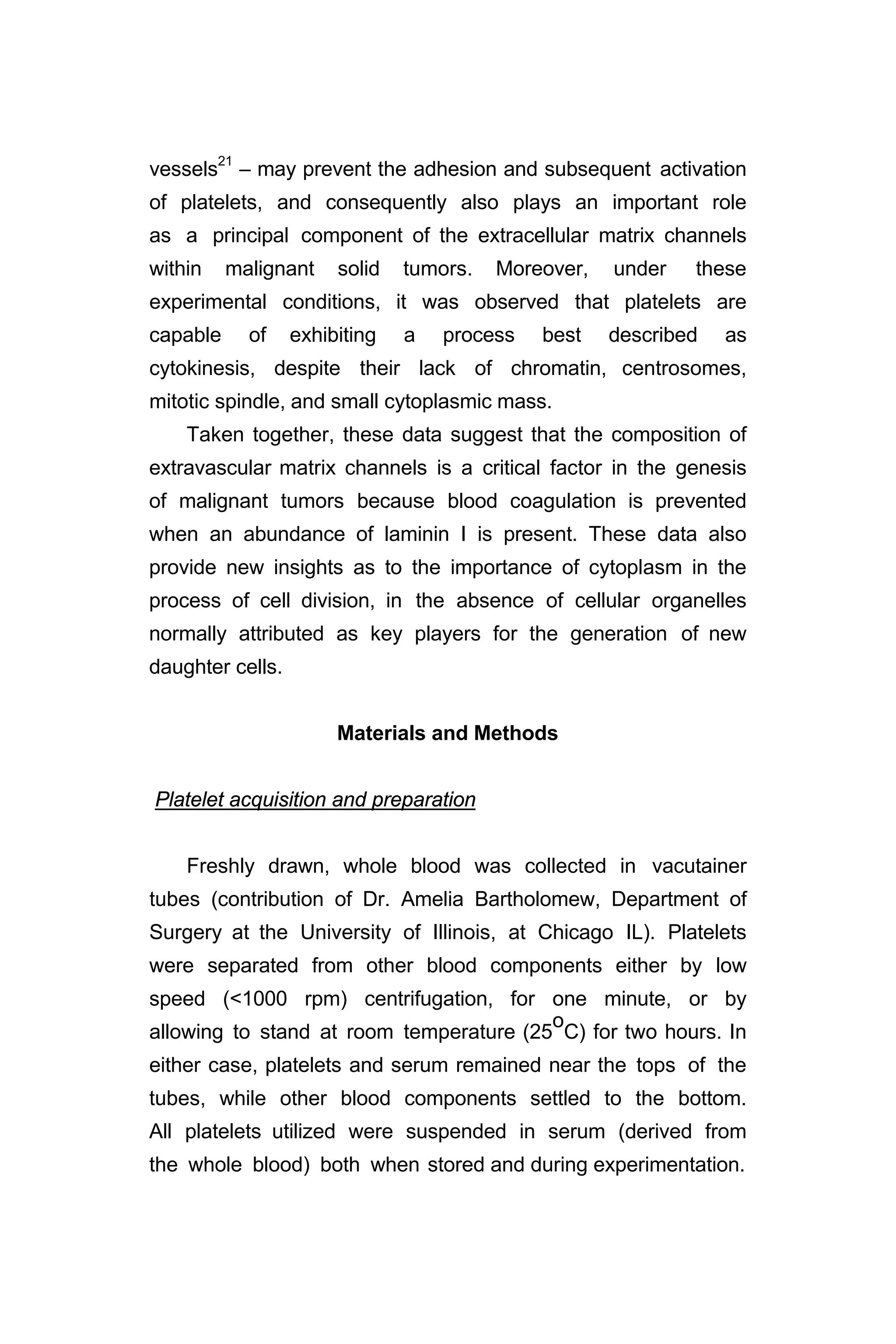vessels21
– may prevent the adhesion and subsequent activation
of platelets, and consequently also plays an important role
as a principal component of the extracellular matrix channels
within malignant solid tumors. Moreover, under these
experimental conditions, it was observed that platelets are
capable of exhibiting a process best described as
cytokinesis, despite their lack of chromatin, centrosomes,
mitotic spindle, and small cytoplasmic mass.
Taken together, these data suggest that the composition of
extravascular matrix channels is a critical factor in the genesis
of malignant tumors because blood coagulation is prevented
when an abundance of laminin I is present. These data also
provide new insights as to the importance of cytoplasm in the
process of cell division, in the absence of cellular organelles
normally attributed as key players for the generation of new
daughter cells.
Materials and Methods
Platelet acquisition and preparation
Freshly drawn, whole blood was collected in vacutainer
tubes (contribution of Dr. Amelia Bartholomew, Department of
Surgery at the University of Illinois, at Chicago IL). Platelets
were separated from other blood components either by low
speed (<1000 rpm) centrifugation, for one minute, or by
allowing to stand at room temperature (25
o
C) for two hours. In
either case, platelets and serum remained near the tops of the
tubes, while other blood components settled to the bottom.
All platelets utilized were suspended in serum (derived from
the whole blood) both when stored and during experimentation.
 