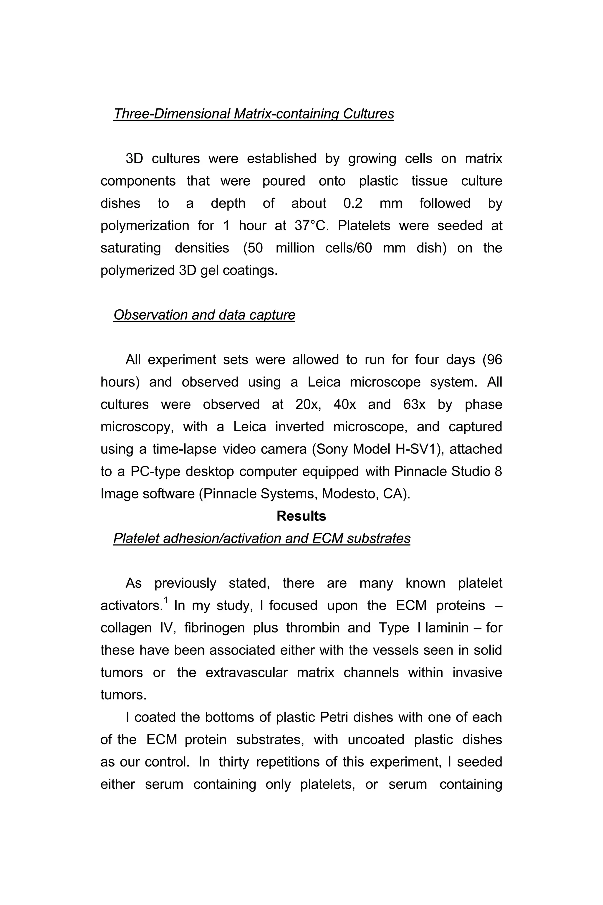 Three-Dimensional Matrix-containing Cultures
3D cultures were established by growing cells on matrix
components that were poured onto plastic tissue culture
dishes to a depth of about 0.2 mm followed by
polymerization for 1 hour at 37°C. Platelets were seeded at
saturating densities (50 million cells/60 mm dish) on the
polymerized 3D gel coatings.
Observation and data capture
All experiment sets were allowed to run for four days (96
hours) and observed using a Leica microscope system. All
cultures were observed at 20x, 40x and 63x by phase
microscopy, with a Leica inverted microscope, and captured
using a time-lapse video camera (Sony Model H-SV1), attached
to a PC-type desktop computer equipped with Pinnacle Studio 8
Image software (Pinnacle Systems, Modesto, CA).
Results
Platelet adhesion/activation and ECM substrates
As previously stated, there are many known platelet
activators.1
In my study, I focused upon the ECM proteins –
collagen IV, fibrinogen plus thrombin and Type I laminin – for
these have been associated either with the vessels seen in solid
tumors or the extravascular matrix channels within invasive
tumors.
I coated the bottoms of plastic Petri dishes with one of each
of the ECM protein substrates, with uncoated plastic dishes
as our control. In thirty repetitions of this experiment, I seeded
either serum containing only platelets, or serum containing
 