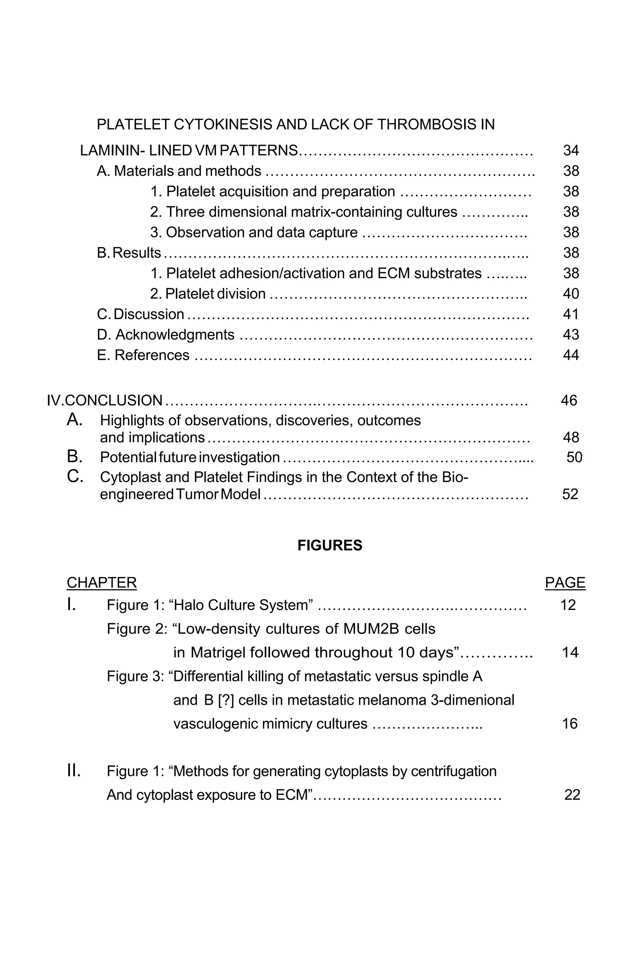 PLATELET CYTOKINESIS AND LACK OF THROMBOSIS IN
LAMININ- LINED VM PATTERNS………………………………………… 34
A. Materials and methods ………………………………………………. 38
1. Platelet acquisition and preparation ……………………… 38
2. Three dimensional matrix-containing cultures ………….. 38
3. Observation and data capture ……………………………. 38
B.Results…………………………………………………………….….. 38
1. Platelet adhesion/activation and ECM substrates ….….. 38
2. Platelet division …………………………………………….. 40
C.Discussion……………………………………………………………. 41
D. Acknowledgments …………………………………………………… 43
E. References …………………………………………………………… 44
IV.CONCLUSION………………………….……………………………………. 46
A. Highlights of observations, discoveries, outcomes
and implications………………………………………………………… 48
B. Potentialfutureinvestigation………………………………………….... 50
C. Cytoplast and Platelet Findings in the Context of the Bio-
engineeredTumorModel……………………………………………… 52
FIGURES
CHAPTER PAGE
I. Figure 1: “Halo Culture System” ……………………….…………… 12
Figure 2: “Low-density cultures of MUM2B cells
in Matrigel followed throughout 10 days”………….. 14
Figure 3: “Differential killing of metastatic versus spindle A
and B [?] cells in metastatic melanoma 3-dimenional
vasculogenic mimicry cultures ………………….. 16
II. Figure 1: “Methods for generating cytoplasts by centrifugation
And cytoplast exposure to ECM”………………………………… 22
 
