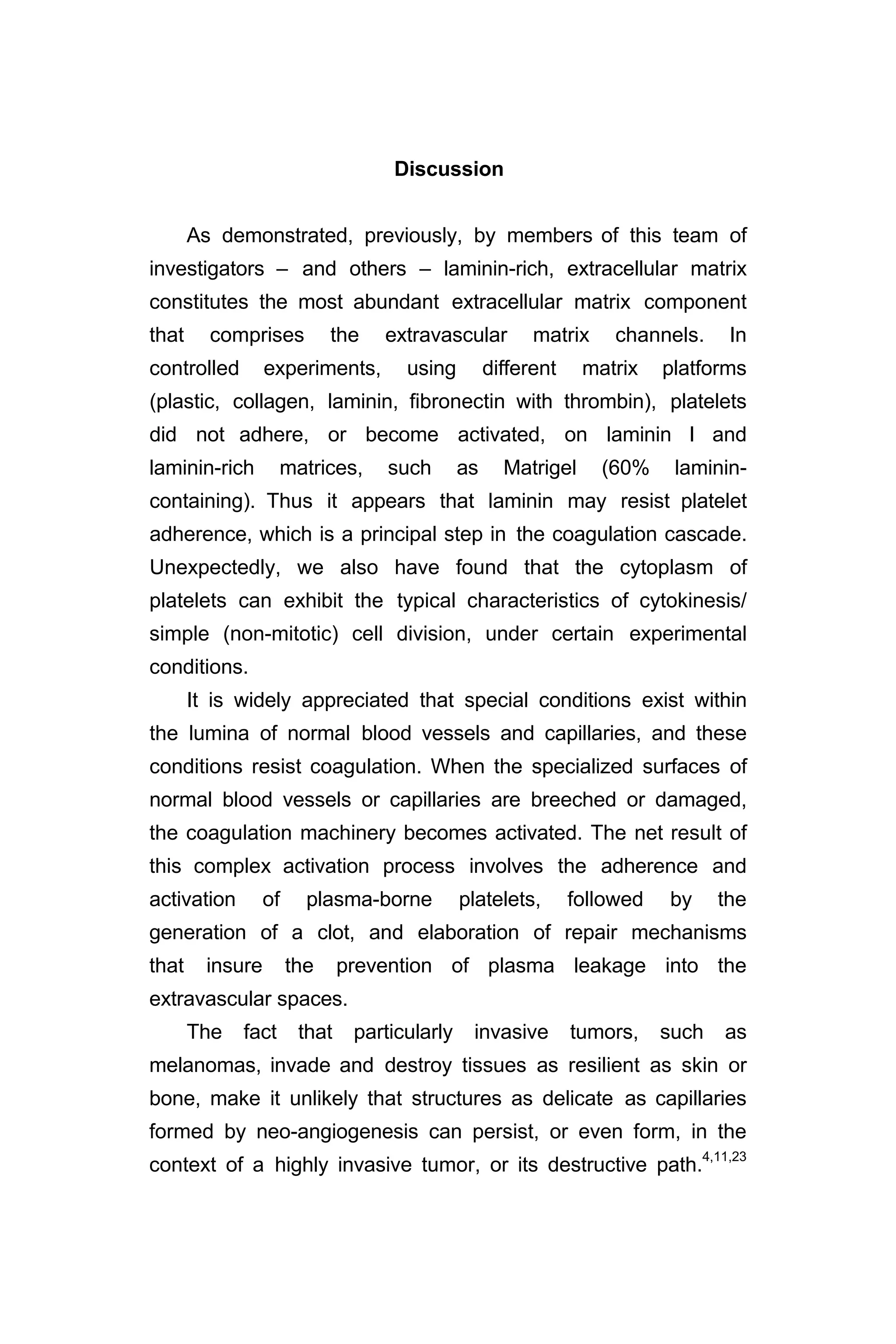 Discussion
As demonstrated, previously, by members of this team of
investigators – and others – laminin-rich, extracellular matrix
constitutes the most abundant extracellular matrix component
that comprises the extravascular matrix channels. In
controlled experiments, using different matrix platforms
(plastic, collagen, laminin, fibronectin with thrombin), platelets
did not adhere, or become activated, on laminin I and
laminin-rich matrices, such as Matrigel (60% laminin-
containing). Thus it appears that laminin may resist platelet
adherence, which is a principal step in the coagulation cascade.
Unexpectedly, we also have found that the cytoplasm of
platelets can exhibit the typical characteristics of cytokinesis/
simple (non-mitotic) cell division, under certain experimental
conditions.
It is widely appreciated that special conditions exist within
the lumina of normal blood vessels and capillaries, and these
conditions resist coagulation. When the specialized surfaces of
normal blood vessels or capillaries are breeched or damaged,
the coagulation machinery becomes activated. The net result of
this complex activation process involves the adherence and
activation of plasma-borne platelets, followed by the
generation of a clot, and elaboration of repair mechanisms
that insure the prevention of plasma leakage into the
extravascular spaces.
The fact that particularly invasive tumors, such as
melanomas, invade and destroy tissues as resilient as skin or
bone, make it unlikely that structures as delicate as capillaries
formed by neo-angiogenesis can persist, or even form, in the
context of a highly invasive tumor, or its destructive path.
4,11,23
 
