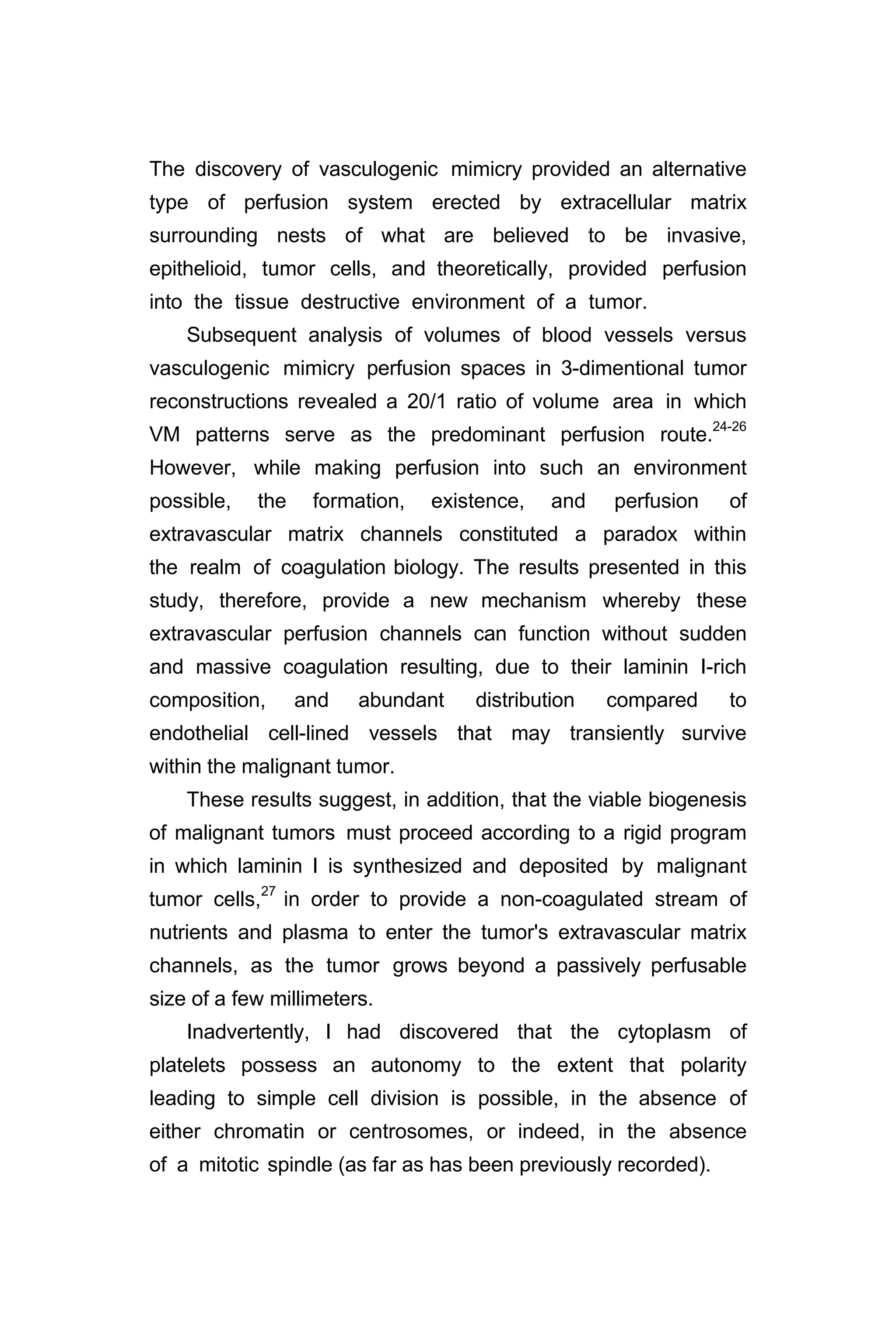 The discovery of vasculogenic mimicry provided an alternative
type of perfusion system erected by extracellular matrix
surrounding nests of what are believed to be invasive,
epithelioid, tumor cells, and theoretically, provided perfusion
into the tissue destructive environment of a tumor.
Subsequent analysis of volumes of blood vessels versus
vasculogenic mimicry perfusion spaces in 3-dimentional tumor
reconstructions revealed a 20/1 ratio of volume area in which
VM patterns serve as the predominant perfusion route.24-26
However, while making perfusion into such an environment
possible, the formation, existence, and perfusion of
extravascular matrix channels constituted a paradox within
the realm of coagulation biology. The results presented in this
study, therefore, provide a new mechanism whereby these
extravascular perfusion channels can function without sudden
and massive coagulation resulting, due to their laminin I-rich
composition, and abundant distribution compared to
endothelial cell-lined vessels that may transiently survive
within the malignant tumor.
These results suggest, in addition, that the viable biogenesis
of malignant tumors must proceed according to a rigid program
in which laminin I is synthesized and deposited by malignant
tumor cells,27
in order to provide a non-coagulated stream of
nutrients and plasma to enter the tumor's extravascular matrix
channels, as the tumor grows beyond a passively perfusable
size of a few millimeters.
Inadvertently, I had discovered that the cytoplasm of
platelets possess an autonomy to the extent that polarity
leading to simple cell division is possible, in the absence of
either chromatin or centrosomes, or indeed, in the absence
of a mitotic spindle (as far as has been previously recorded).
 