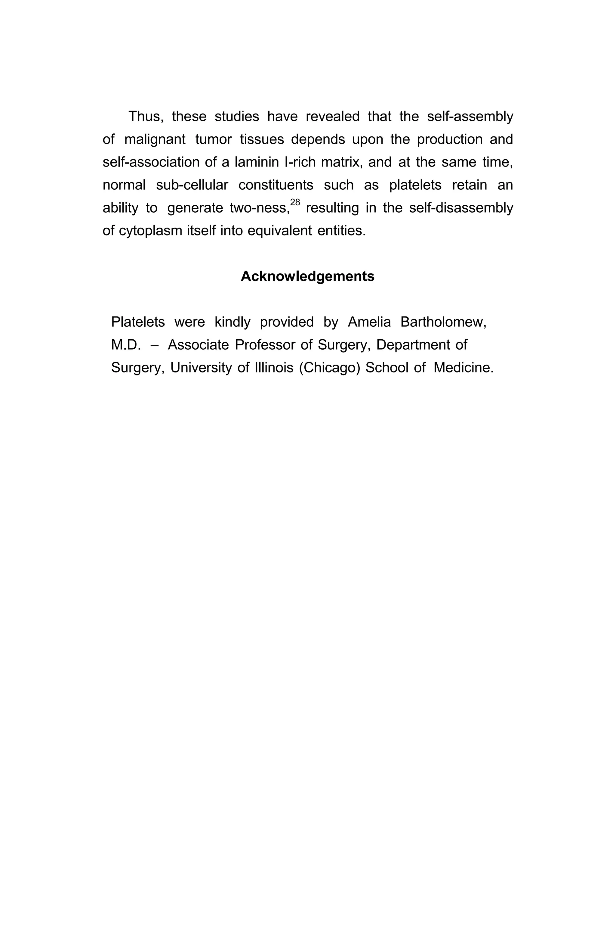 Thus, these studies have revealed that the self-assembly
of malignant tumor tissues depends upon the production and
self-association of a laminin I-rich matrix, and at the same time,
normal sub-cellular constituents such as platelets retain an
ability to generate two-ness,28
resulting in the self-disassembly
of cytoplasm itself into equivalent entities.
Acknowledgements
Platelets were kindly provided by Amelia Bartholomew,
M.D. – Associate Professor of Surgery, Department of
Surgery, University of Illinois (Chicago) School of Medicine.
 