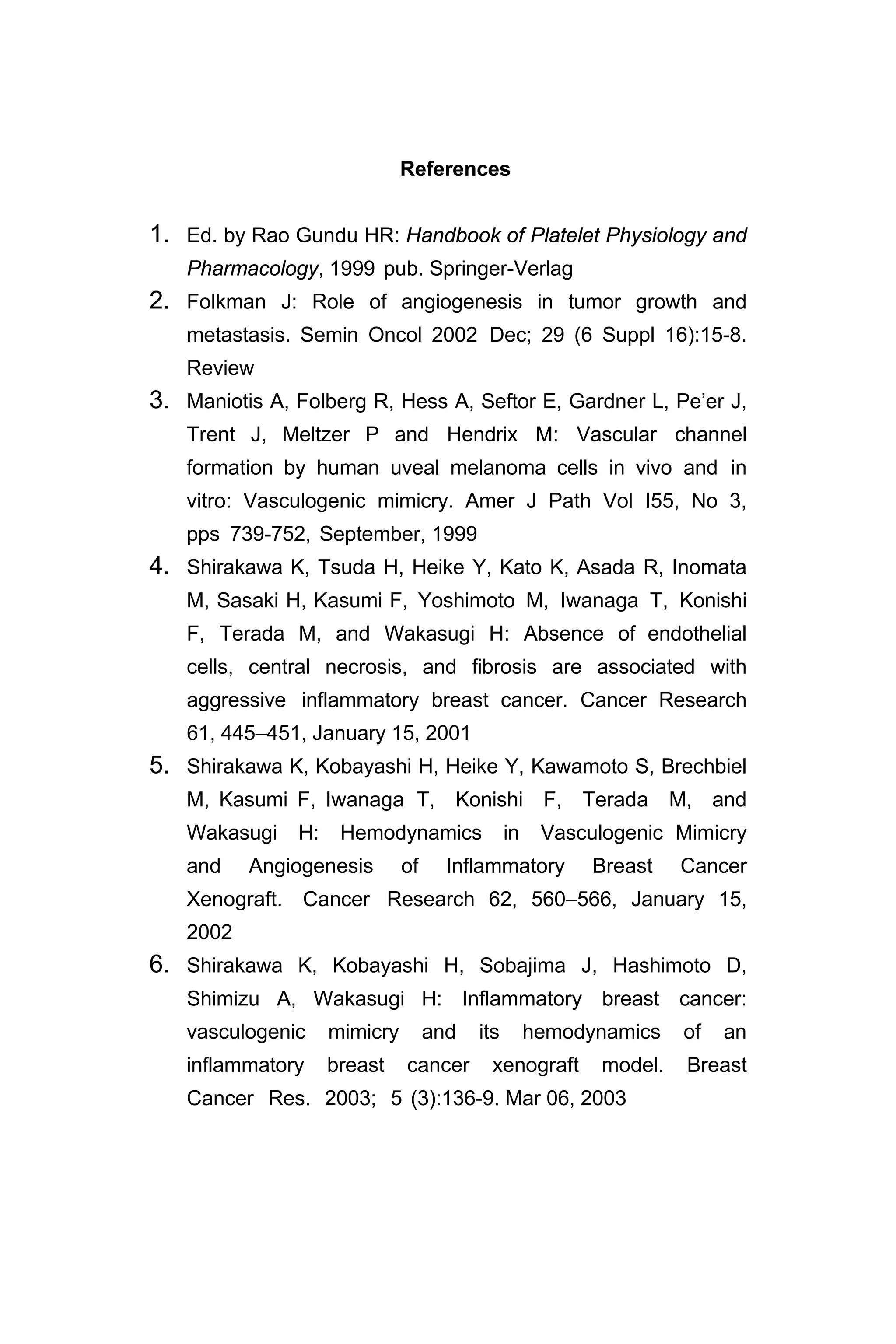 References
1. Ed. by Rao Gundu HR: Handbook of Platelet Physiology and
Pharmacology, 1999 pub. Springer-Verlag
2. Folkman J: Role of angiogenesis in tumor growth and
metastasis. Semin Oncol 2002 Dec; 29 (6 Suppl 16):15-8.
Review
3. Maniotis A, Folberg R, Hess A, Seftor E, Gardner L, Pe’er J,
Trent J, Meltzer P and Hendrix M: Vascular channel
formation by human uveal melanoma cells in vivo and in
vitro: Vasculogenic mimicry. Amer J Path Vol I55, No 3,
pps 739-752, September, 1999
4. Shirakawa K, Tsuda H, Heike Y, Kato K, Asada R, Inomata
M, Sasaki H, Kasumi F, Yoshimoto M, Iwanaga T, Konishi
F, Terada M, and Wakasugi H: Absence of endothelial
cells, central necrosis, and fibrosis are associated with
aggressive inflammatory breast cancer. Cancer Research
61, 445–451, January 15, 2001
5. Shirakawa K, Kobayashi H, Heike Y, Kawamoto S, Brechbiel
M, Kasumi F, Iwanaga T, Konishi F, Terada M, and
Wakasugi H: Hemodynamics in Vasculogenic Mimicry
and Angiogenesis of Inflammatory Breast Cancer
Xenograft. Cancer Research 62, 560–566, January 15,
2002
6. Shirakawa K, Kobayashi H, Sobajima J, Hashimoto D,
Shimizu A, Wakasugi H: Inflammatory breast cancer:
vasculogenic mimicry and its hemodynamics of an
inflammatory breast cancer xenograft model. Breast
Cancer Res. 2003; 5 (3):136-9. Mar 06, 2003
 