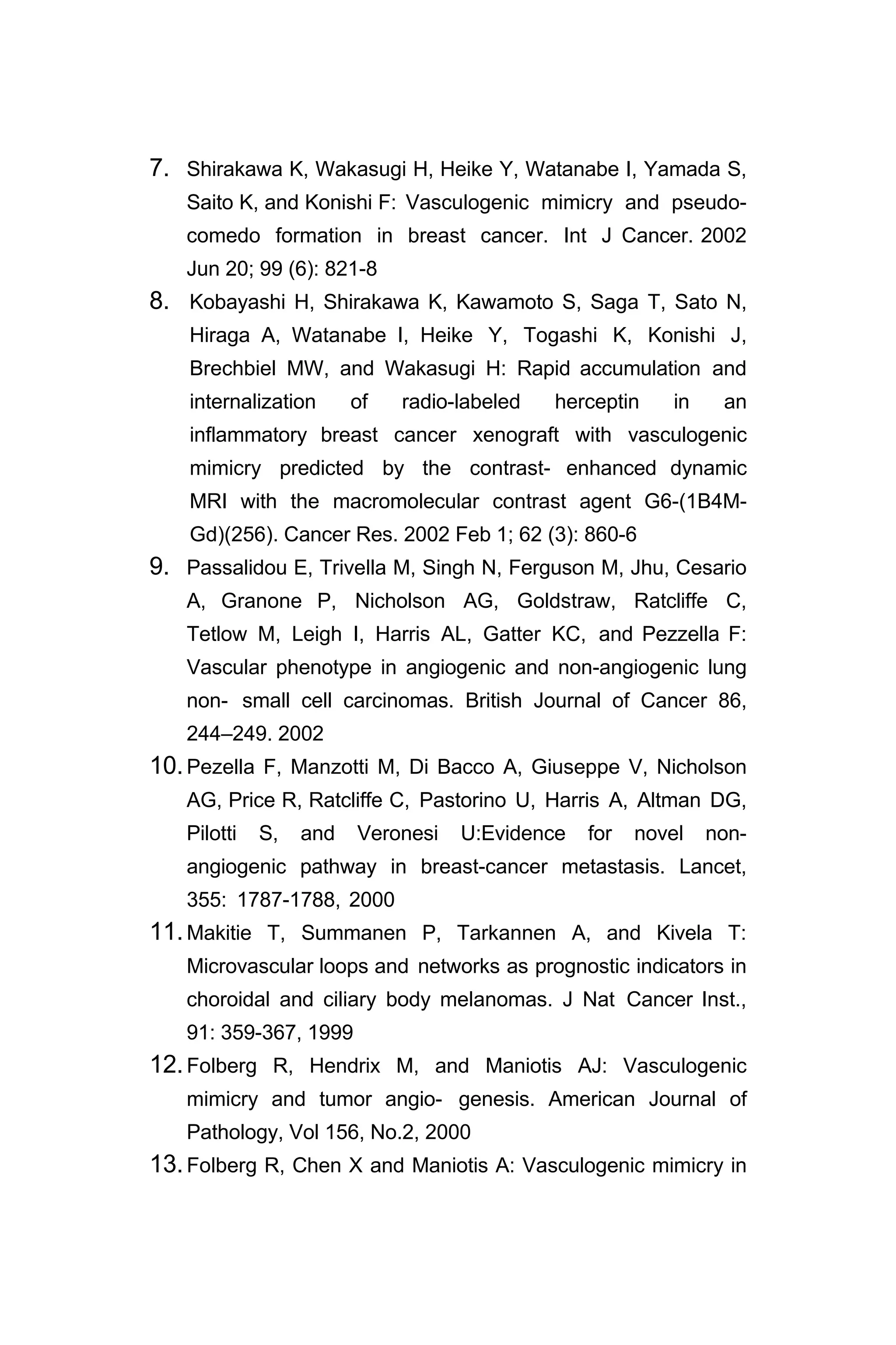 7. Shirakawa K, Wakasugi H, Heike Y, Watanabe I, Yamada S,
Saito K, and Konishi F: Vasculogenic mimicry and pseudo-
comedo formation in breast cancer. Int J Cancer. 2002
Jun 20; 99 (6): 821-8
8. Kobayashi H, Shirakawa K, Kawamoto S, Saga T, Sato N,
Hiraga A, Watanabe I, Heike Y, Togashi K, Konishi J,
Brechbiel MW, and Wakasugi H: Rapid accumulation and
internalization of radio-labeled herceptin in an
inflammatory breast cancer xenograft with vasculogenic
mimicry predicted by the contrast- enhanced dynamic
MRI with the macromolecular contrast agent G6-(1B4M-
Gd)(256). Cancer Res. 2002 Feb 1; 62 (3): 860-6
9. Passalidou E, Trivella M, Singh N, Ferguson M, Jhu, Cesario
A, Granone P, Nicholson AG, Goldstraw, Ratcliffe C,
Tetlow M, Leigh I, Harris AL, Gatter KC, and Pezzella F:
Vascular phenotype in angiogenic and non-angiogenic lung
non- small cell carcinomas. British Journal of Cancer 86,
244–249. 2002
10.Pezella F, Manzotti M, Di Bacco A, Giuseppe V, Nicholson
AG, Price R, Ratcliffe C, Pastorino U, Harris A, Altman DG,
Pilotti S, and Veronesi U:Evidence for novel non-
angiogenic pathway in breast-cancer metastasis. Lancet,
355: 1787-1788, 2000
11.Makitie T, Summanen P, Tarkannen A, and Kivela T:
Microvascular loops and networks as prognostic indicators in
choroidal and ciliary body melanomas. J Nat Cancer Inst.,
91: 359-367, 1999
12.Folberg R, Hendrix M, and Maniotis AJ: Vasculogenic
mimicry and tumor angio- genesis. American Journal of
Pathology, Vol 156, No.2, 2000
13.Folberg R, Chen X and Maniotis A: Vasculogenic mimicry in
 