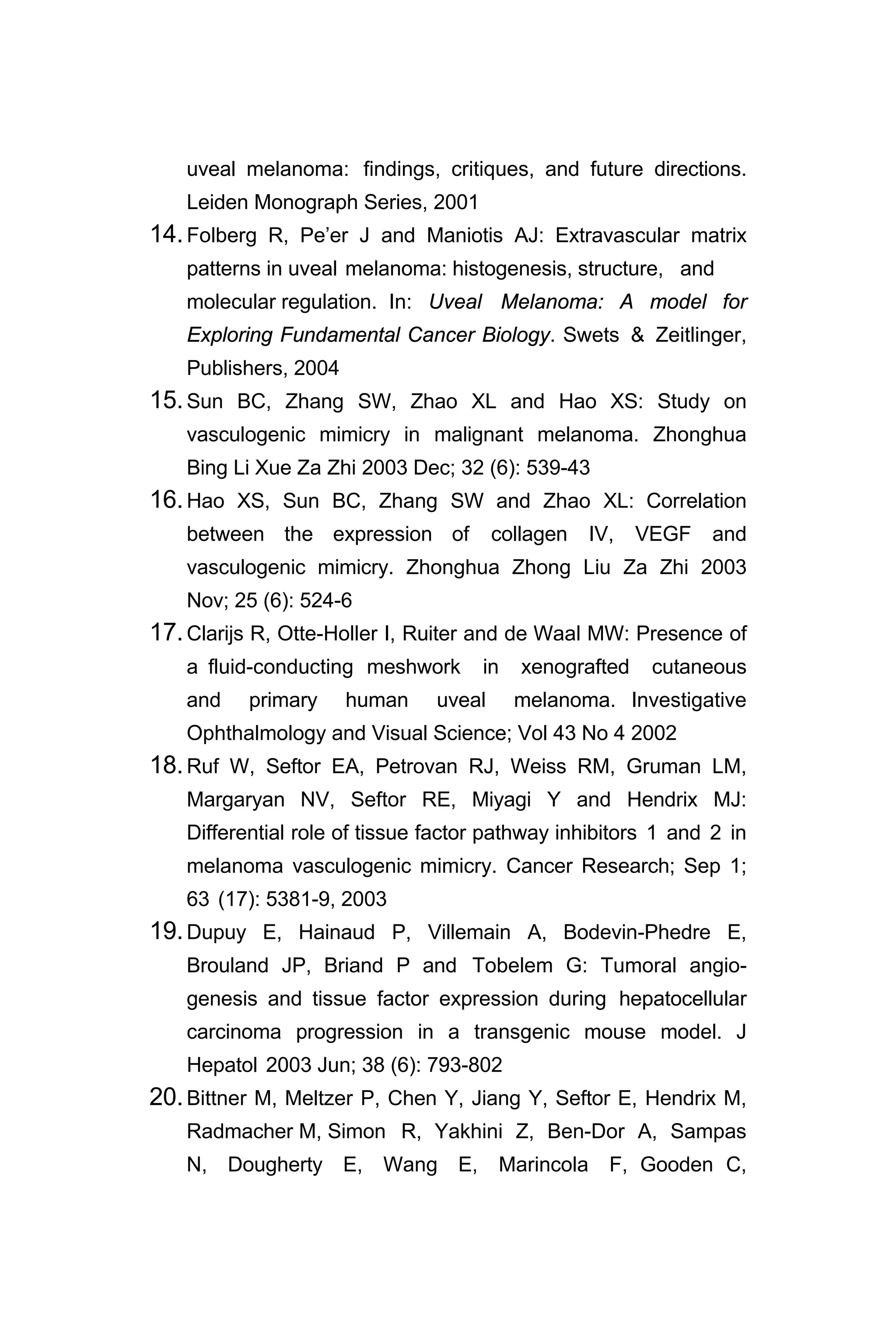 uveal melanoma: findings, critiques, and future directions.
Leiden Monograph Series, 2001
14.Folberg R, Pe’er J and Maniotis AJ: Extravascular matrix
patterns in uveal melanoma: histogenesis, structure, and
molecular regulation. In: Uveal Melanoma: A model for
Exploring Fundamental Cancer Biology. Swets & Zeitlinger,
Publishers, 2004
15.Sun BC, Zhang SW, Zhao XL and Hao XS: Study on
vasculogenic mimicry in malignant melanoma. Zhonghua
Bing Li Xue Za Zhi 2003 Dec; 32 (6): 539-43
16.Hao XS, Sun BC, Zhang SW and Zhao XL: Correlation
between the expression of collagen IV, VEGF and
vasculogenic mimicry. Zhonghua Zhong Liu Za Zhi 2003
Nov; 25 (6): 524-6
17.Clarijs R, Otte-Holler I, Ruiter and de Waal MW: Presence of
a fluid-conducting meshwork in xenografted cutaneous
and primary human uveal melanoma. Investigative
Ophthalmology and Visual Science; Vol 43 No 4 2002
18.Ruf W, Seftor EA, Petrovan RJ, Weiss RM, Gruman LM,
Margaryan NV, Seftor RE, Miyagi Y and Hendrix MJ:
Differential role of tissue factor pathway inhibitors 1 and 2 in
melanoma vasculogenic mimicry. Cancer Research; Sep 1;
63 (17): 5381-9, 2003
19.Dupuy E, Hainaud P, Villemain A, Bodevin-Phedre E,
Brouland JP, Briand P and Tobelem G: Tumoral angio-
genesis and tissue factor expression during hepatocellular
carcinoma progression in a transgenic mouse model. J
Hepatol 2003 Jun; 38 (6): 793-802
20.Bittner M, Meltzer P, Chen Y, Jiang Y, Seftor E, Hendrix M,
Radmacher M, Simon R, Yakhini Z, Ben-Dor A, Sampas
N, Dougherty E, Wang E, Marincola F, Gooden C,
 
