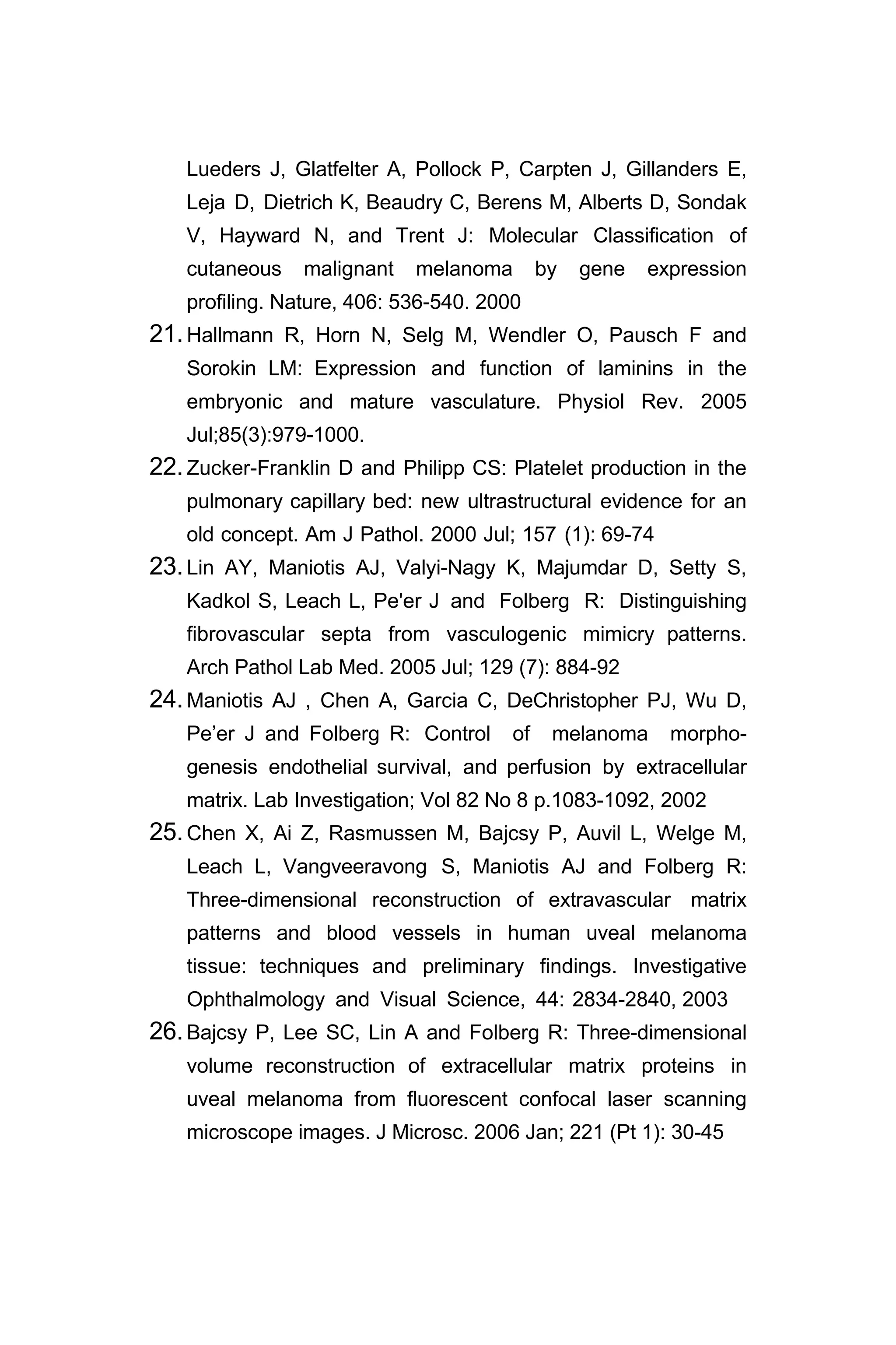 Lueders J, Glatfelter A, Pollock P, Carpten J, Gillanders E,
Leja D, Dietrich K, Beaudry C, Berens M, Alberts D, Sondak
V, Hayward N, and Trent J: Molecular Classification of
cutaneous malignant melanoma by gene expression
profiling. Nature, 406: 536-540. 2000
21.Hallmann R, Horn N, Selg M, Wendler O, Pausch F and
Sorokin LM: Expression and function of laminins in the
embryonic and mature vasculature. Physiol Rev. 2005
Jul;85(3):979-1000.
22.Zucker-Franklin D and Philipp CS: Platelet production in the
pulmonary capillary bed: new ultrastructural evidence for an
old concept. Am J Pathol. 2000 Jul; 157 (1): 69-74
23.Lin AY, Maniotis AJ, Valyi-Nagy K, Majumdar D, Setty S,
Kadkol S, Leach L, Pe'er J and Folberg R: Distinguishing
fibrovascular septa from vasculogenic mimicry patterns.
Arch Pathol Lab Med. 2005 Jul; 129 (7): 884-92
24.Maniotis AJ , Chen A, Garcia C, DeChristopher PJ, Wu D,
Pe’er J and Folberg R: Control of melanoma morpho-
genesis endothelial survival, and perfusion by extracellular
matrix. Lab Investigation; Vol 82 No 8 p.1083-1092, 2002
25.Chen X, Ai Z, Rasmussen M, Bajcsy P, Auvil L, Welge M,
Leach L, Vangveeravong S, Maniotis AJ and Folberg R:
Three-dimensional reconstruction of extravascular matrix
patterns and blood vessels in human uveal melanoma
tissue: techniques and preliminary findings. Investigative
Ophthalmology and Visual Science, 44: 2834-2840, 2003
26.Bajcsy P, Lee SC, Lin A and Folberg R: Three-dimensional
volume reconstruction of extracellular matrix proteins in
uveal melanoma from fluorescent confocal laser scanning
microscope images. J Microsc. 2006 Jan; 221 (Pt 1): 30-45
 