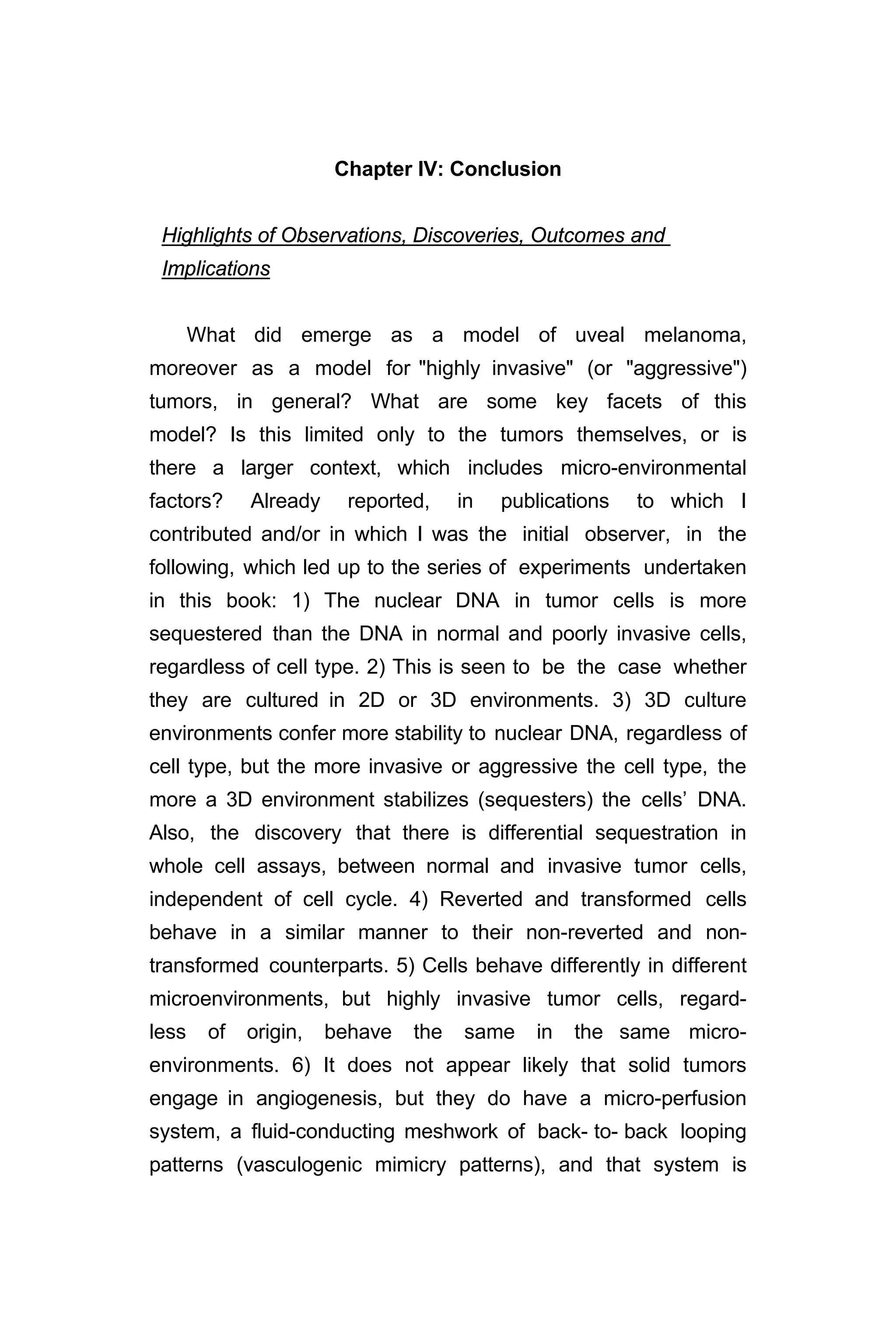 Chapter IV: Conclusion
Highlights of Observations, Discoveries, Outcomes and
Implications
What did emerge as a model of uveal melanoma,
moreover as a model for "highly invasive" (or "aggressive")
tumors, in general? What are some key facets of this
model? Is this limited only to the tumors themselves, or is
there a larger context, which includes micro-environmental
factors? Already reported, in publications to which I
contributed and/or in which I was the initial observer, in the
following, which led up to the series of experiments undertaken
in this book: 1) The nuclear DNA in tumor cells is more
sequestered than the DNA in normal and poorly invasive cells,
regardless of cell type. 2) This is seen to be the case whether
they are cultured in 2D or 3D environments. 3) 3D culture
environments confer more stability to nuclear DNA, regardless of
cell type, but the more invasive or aggressive the cell type, the
more a 3D environment stabilizes (sequesters) the cells’ DNA.
Also, the discovery that there is differential sequestration in
whole cell assays, between normal and invasive tumor cells,
independent of cell cycle. 4) Reverted and transformed cells
behave in a similar manner to their non-reverted and non-
transformed counterparts. 5) Cells behave differently in different
microenvironments, but highly invasive tumor cells, regard-
less of origin, behave the same in the same micro-
environments. 6) It does not appear likely that solid tumors
engage in angiogenesis, but they do have a micro-perfusion
system, a fluid-conducting meshwork of back- to- back looping
patterns (vasculogenic mimicry patterns), and that system is
 
