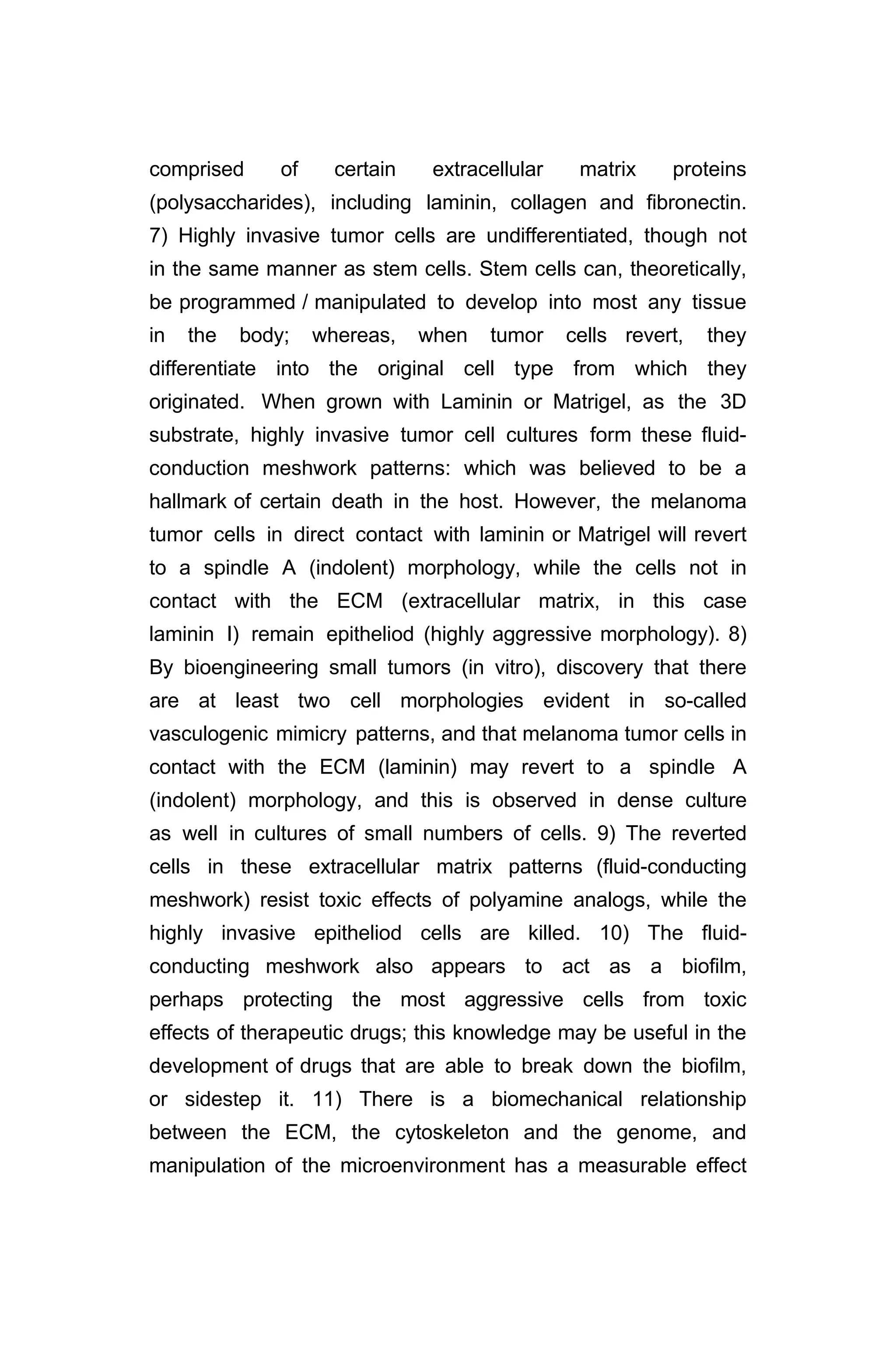 comprised of certain extracellular matrix proteins
(polysaccharides), including laminin, collagen and fibronectin.
7) Highly invasive tumor cells are undifferentiated, though not
in the same manner as stem cells. Stem cells can, theoretically,
be programmed / manipulated to develop into most any tissue
in the body; whereas, when tumor cells revert, they
differentiate into the original cell type from which they
originated. When grown with Laminin or Matrigel, as the 3D
substrate, highly invasive tumor cell cultures form these fluid-
conduction meshwork patterns: which was believed to be a
hallmark of certain death in the host. However, the melanoma
tumor cells in direct contact with laminin or Matrigel will revert
to a spindle A (indolent) morphology, while the cells not in
contact with the ECM (extracellular matrix, in this case
laminin I) remain epitheliod (highly aggressive morphology). 8)
By bioengineering small tumors (in vitro), discovery that there
are at least two cell morphologies evident in so-called
vasculogenic mimicry patterns, and that melanoma tumor cells in
contact with the ECM (laminin) may revert to a spindle A
(indolent) morphology, and this is observed in dense culture
as well in cultures of small numbers of cells. 9) The reverted
cells in these extracellular matrix patterns (fluid-conducting
meshwork) resist toxic effects of polyamine analogs, while the
highly invasive epitheliod cells are killed. 10) The fluid-
conducting meshwork also appears to act as a biofilm,
perhaps protecting the most aggressive cells from toxic
effects of therapeutic drugs; this knowledge may be useful in the
development of drugs that are able to break down the biofilm,
or sidestep it. 11) There is a biomechanical relationship
between the ECM, the cytoskeleton and the genome, and
manipulation of the microenvironment has a measurable effect
 