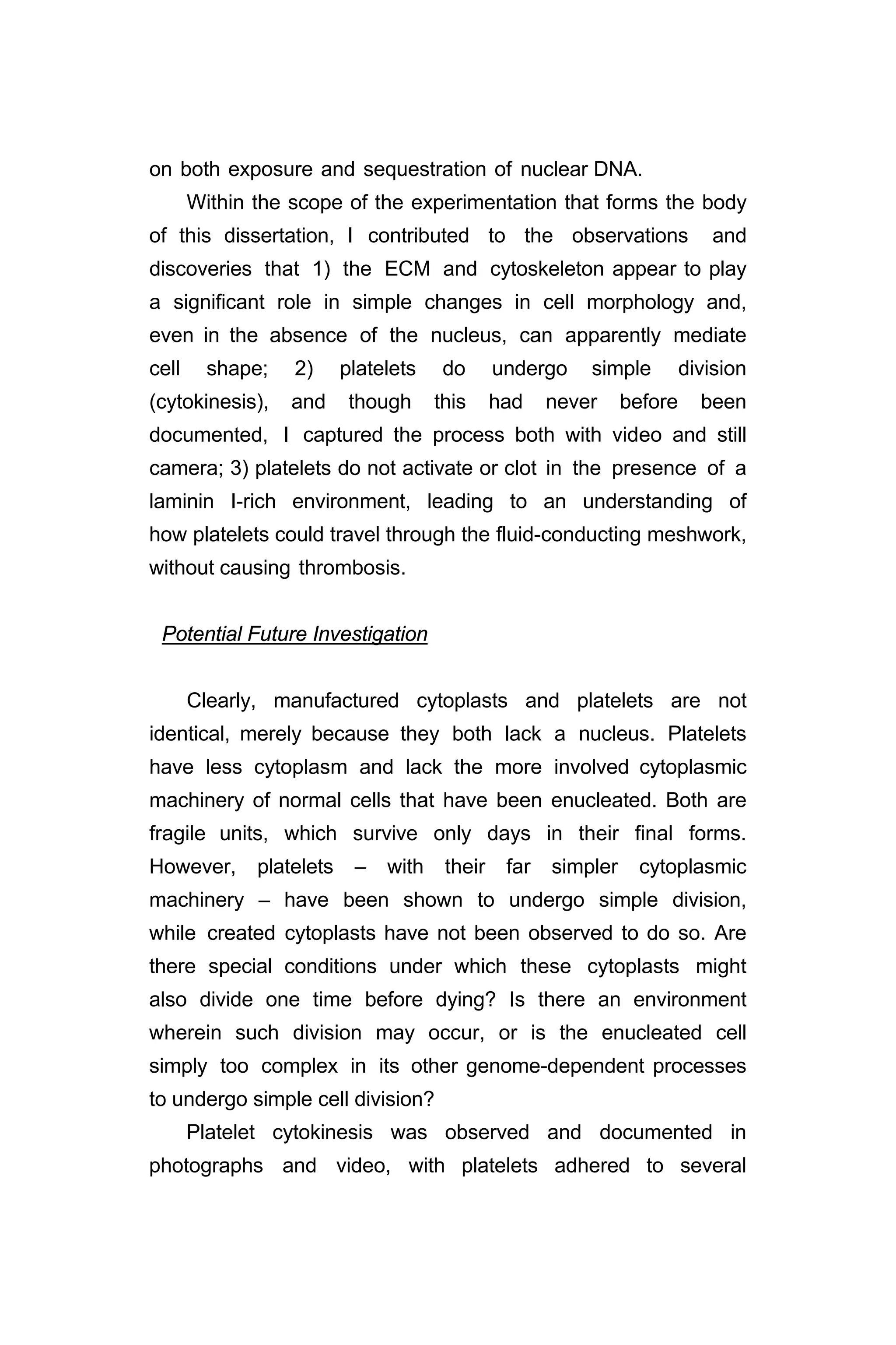 on both exposure and sequestration of nuclear DNA.
Within the scope of the experimentation that forms the body
of this dissertation, I contributed to the observations and
discoveries that 1) the ECM and cytoskeleton appear to play
a significant role in simple changes in cell morphology and,
even in the absence of the nucleus, can apparently mediate
cell shape; 2) platelets do undergo simple division
(cytokinesis), and though this had never before been
documented, I captured the process both with video and still
camera; 3) platelets do not activate or clot in the presence of a
laminin I-rich environment, leading to an understanding of
how platelets could travel through the fluid-conducting meshwork,
without causing thrombosis.
Potential Future Investigation
Clearly, manufactured cytoplasts and platelets are not
identical, merely because they both lack a nucleus. Platelets
have less cytoplasm and lack the more involved cytoplasmic
machinery of normal cells that have been enucleated. Both are
fragile units, which survive only days in their final forms.
However, platelets – with their far simpler cytoplasmic
machinery – have been shown to undergo simple division,
while created cytoplasts have not been observed to do so. Are
there special conditions under which these cytoplasts might
also divide one time before dying? Is there an environment
wherein such division may occur, or is the enucleated cell
simply too complex in its other genome-dependent processes
to undergo simple cell division?
Platelet cytokinesis was observed and documented in
photographs and video, with platelets adhered to several
 