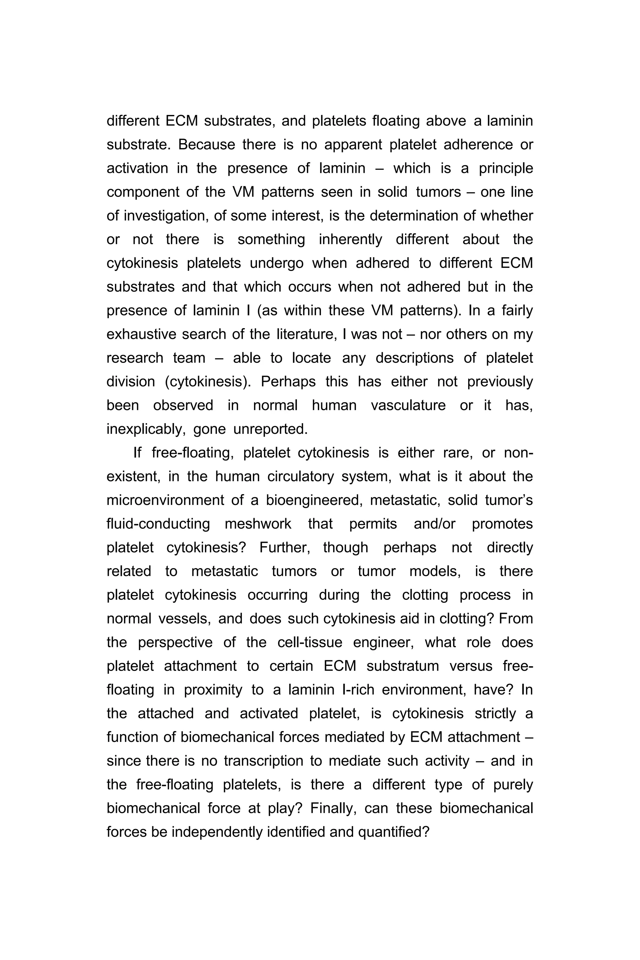 different ECM substrates, and platelets floating above a laminin
substrate. Because there is no apparent platelet adherence or
activation in the presence of laminin – which is a principle
component of the VM patterns seen in solid tumors – one line
of investigation, of some interest, is the determination of whether
or not there is something inherently different about the
cytokinesis platelets undergo when adhered to different ECM
substrates and that which occurs when not adhered but in the
presence of laminin I (as within these VM patterns). In a fairly
exhaustive search of the literature, I was not – nor others on my
research team – able to locate any descriptions of platelet
division (cytokinesis). Perhaps this has either not previously
been observed in normal human vasculature or it has,
inexplicably, gone unreported.
If free-floating, platelet cytokinesis is either rare, or non-
existent, in the human circulatory system, what is it about the
microenvironment of a bioengineered, metastatic, solid tumor’s
fluid-conducting meshwork that permits and/or promotes
platelet cytokinesis? Further, though perhaps not directly
related to metastatic tumors or tumor models, is there
platelet cytokinesis occurring during the clotting process in
normal vessels, and does such cytokinesis aid in clotting? From
the perspective of the cell-tissue engineer, what role does
platelet attachment to certain ECM substratum versus free-
floating in proximity to a laminin I-rich environment, have? In
the attached and activated platelet, is cytokinesis strictly a
function of biomechanical forces mediated by ECM attachment –
since there is no transcription to mediate such activity – and in
the free-floating platelets, is there a different type of purely
biomechanical force at play? Finally, can these biomechanical
forces be independently identified and quantified?
 