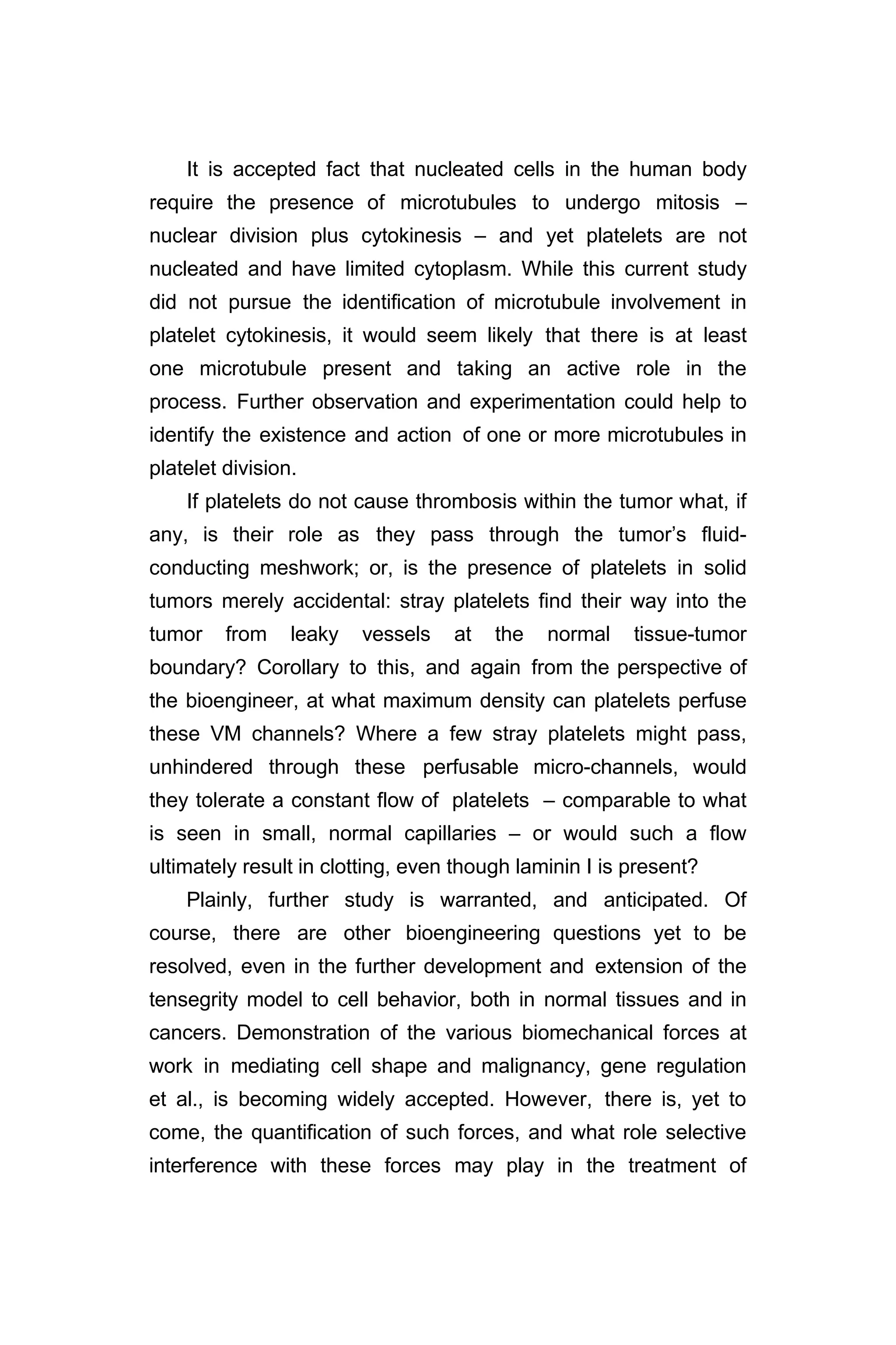 It is accepted fact that nucleated cells in the human body
require the presence of microtubules to undergo mitosis –
nuclear division plus cytokinesis – and yet platelets are not
nucleated and have limited cytoplasm. While this current study
did not pursue the identification of microtubule involvement in
platelet cytokinesis, it would seem likely that there is at least
one microtubule present and taking an active role in the
process. Further observation and experimentation could help to
identify the existence and action of one or more microtubules in
platelet division.
If platelets do not cause thrombosis within the tumor what, if
any, is their role as they pass through the tumor’s fluid-
conducting meshwork; or, is the presence of platelets in solid
tumors merely accidental: stray platelets find their way into the
tumor from leaky vessels at the normal tissue-tumor
boundary? Corollary to this, and again from the perspective of
the bioengineer, at what maximum density can platelets perfuse
these VM channels? Where a few stray platelets might pass,
unhindered through these perfusable micro-channels, would
they tolerate a constant flow of platelets – comparable to what
is seen in small, normal capillaries – or would such a flow
ultimately result in clotting, even though laminin I is present?
Plainly, further study is warranted, and anticipated. Of
course, there are other bioengineering questions yet to be
resolved, even in the further development and extension of the
tensegrity model to cell behavior, both in normal tissues and in
cancers. Demonstration of the various biomechanical forces at
work in mediating cell shape and malignancy, gene regulation
et al., is becoming widely accepted. However, there is, yet to
come, the quantification of such forces, and what role selective
interference with these forces may play in the treatment of
 