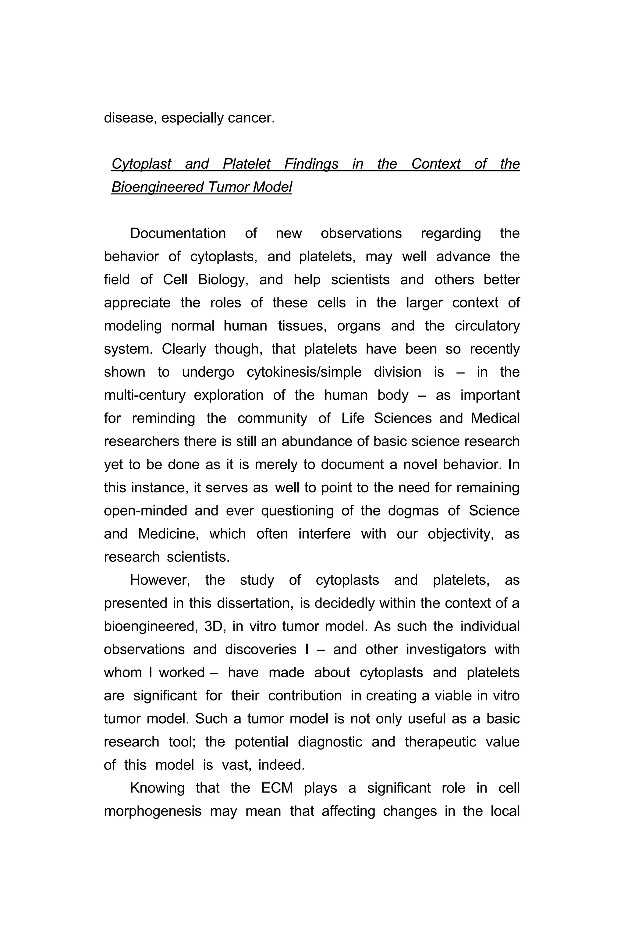 disease, especially cancer.
Cytoplast and Platelet Findings in the Context of the
Bioengineered Tumor Model
Documentation of new observations regarding the
behavior of cytoplasts, and platelets, may well advance the
field of Cell Biology, and help scientists and others better
appreciate the roles of these cells in the larger context of
modeling normal human tissues, organs and the circulatory
system. Clearly though, that platelets have been so recently
shown to undergo cytokinesis/simple division is – in the
multi-century exploration of the human body – as important
for reminding the community of Life Sciences and Medical
researchers there is still an abundance of basic science research
yet to be done as it is merely to document a novel behavior. In
this instance, it serves as well to point to the need for remaining
open-minded and ever questioning of the dogmas of Science
and Medicine, which often interfere with our objectivity, as
research scientists.
However, the study of cytoplasts and platelets, as
presented in this dissertation, is decidedly within the context of a
bioengineered, 3D, in vitro tumor model. As such the individual
observations and discoveries I – and other investigators with
whom I worked – have made about cytoplasts and platelets
are significant for their contribution in creating a viable in vitro
tumor model. Such a tumor model is not only useful as a basic
research tool; the potential diagnostic and therapeutic value
of this model is vast, indeed.
Knowing that the ECM plays a significant role in cell
morphogenesis may mean that affecting changes in the local
 