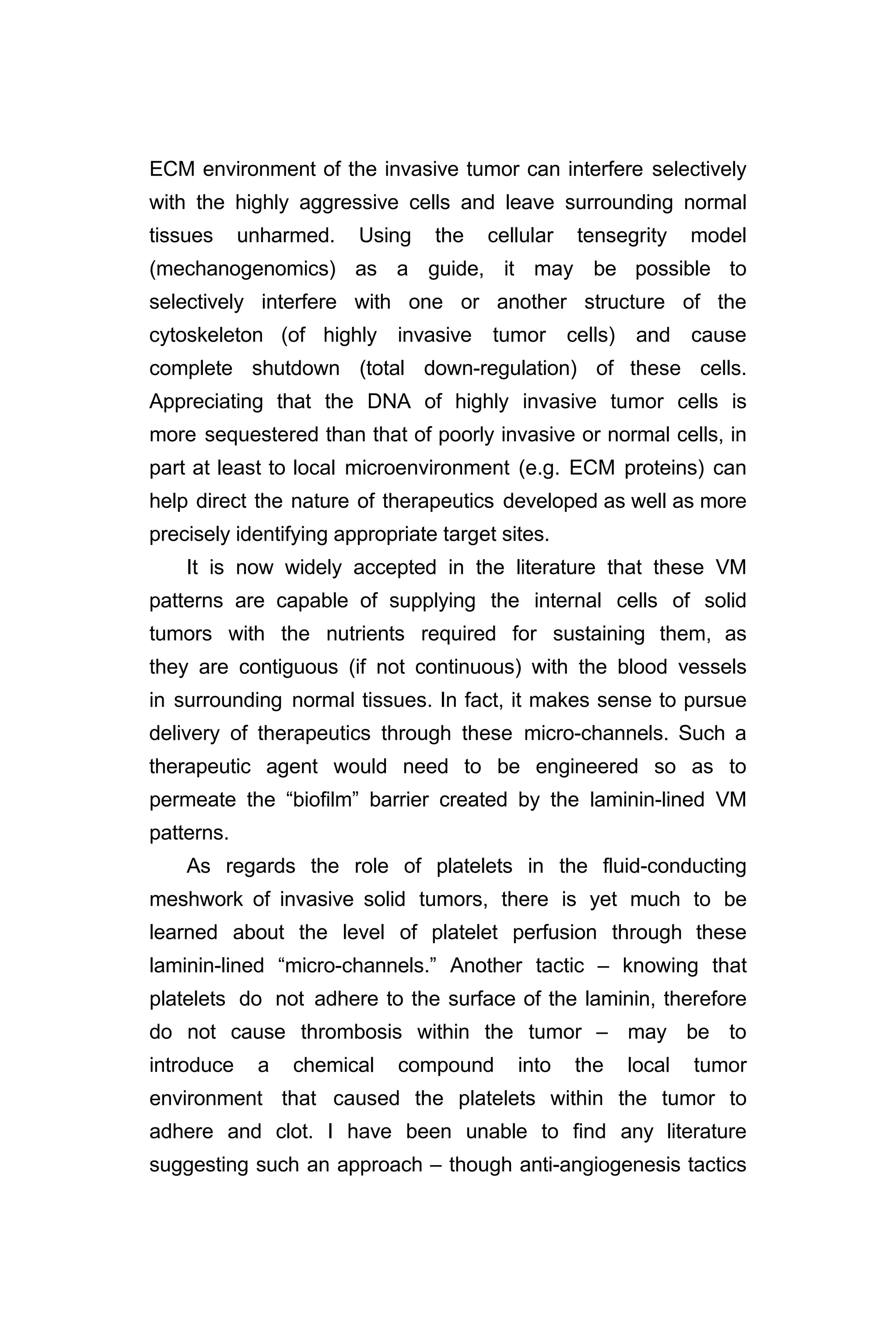 ECM environment of the invasive tumor can interfere selectively
with the highly aggressive cells and leave surrounding normal
tissues unharmed. Using the cellular tensegrity model
(mechanogenomics) as a guide, it may be possible to
selectively interfere with one or another structure of the
cytoskeleton (of highly invasive tumor cells) and cause
complete shutdown (total down-regulation) of these cells.
Appreciating that the DNA of highly invasive tumor cells is
more sequestered than that of poorly invasive or normal cells, in
part at least to local microenvironment (e.g. ECM proteins) can
help direct the nature of therapeutics developed as well as more
precisely identifying appropriate target sites.
It is now widely accepted in the literature that these VM
patterns are capable of supplying the internal cells of solid
tumors with the nutrients required for sustaining them, as
they are contiguous (if not continuous) with the blood vessels
in surrounding normal tissues. In fact, it makes sense to pursue
delivery of therapeutics through these micro-channels. Such a
therapeutic agent would need to be engineered so as to
permeate the “biofilm” barrier created by the laminin-lined VM
patterns.
As regards the role of platelets in the fluid-conducting
meshwork of invasive solid tumors, there is yet much to be
learned about the level of platelet perfusion through these
laminin-lined “micro-channels.” Another tactic – knowing that
platelets do not adhere to the surface of the laminin, therefore
do not cause thrombosis within the tumor – may be to
introduce a chemical compound into the local tumor
environment that caused the platelets within the tumor to
adhere and clot. I have been unable to find any literature
suggesting such an approach – though anti-angiogenesis tactics
 