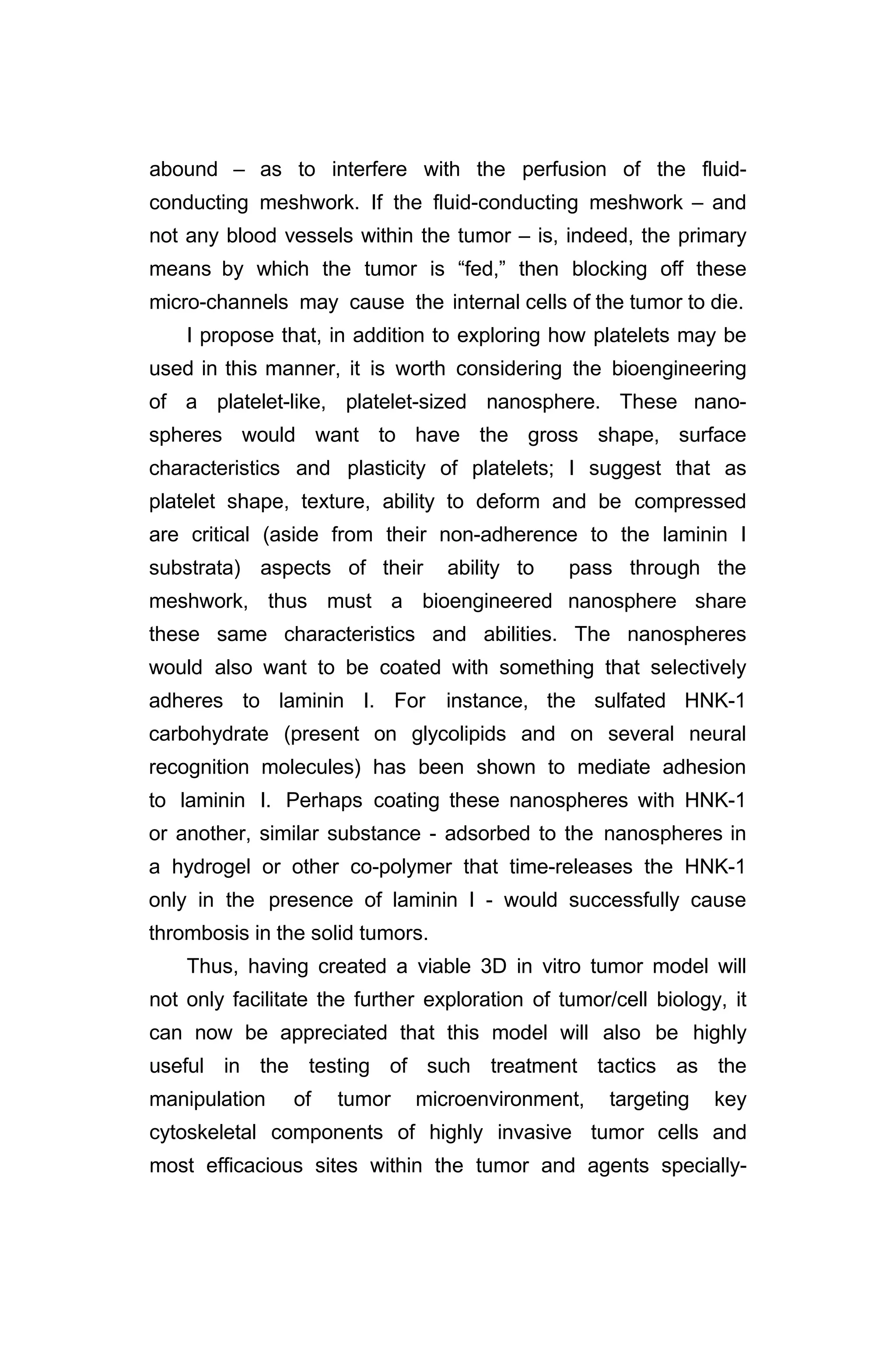 abound – as to interfere with the perfusion of the fluid-
conducting meshwork. If the fluid-conducting meshwork – and
not any blood vessels within the tumor – is, indeed, the primary
means by which the tumor is “fed,” then blocking off these
micro-channels may cause the internal cells of the tumor to die.
I propose that, in addition to exploring how platelets may be
used in this manner, it is worth considering the bioengineering
of a platelet-like, platelet-sized nanosphere. These nano-
spheres would want to have the gross shape, surface
characteristics and plasticity of platelets; I suggest that as
platelet shape, texture, ability to deform and be compressed
are critical (aside from their non-adherence to the laminin I
substrata) aspects of their ability to pass through the
meshwork, thus must a bioengineered nanosphere share
these same characteristics and abilities. The nanospheres
would also want to be coated with something that selectively
adheres to laminin I. For instance, the sulfated HNK-1
carbohydrate (present on glycolipids and on several neural
recognition molecules) has been shown to mediate adhesion
to laminin I. Perhaps coating these nanospheres with HNK-1
or another, similar substance - adsorbed to the nanospheres in
a hydrogel or other co-polymer that time-releases the HNK-1
only in the presence of laminin I - would successfully cause
thrombosis in the solid tumors.
Thus, having created a viable 3D in vitro tumor model will
not only facilitate the further exploration of tumor/cell biology, it
can now be appreciated that this model will also be highly
useful in the testing of such treatment tactics as the
manipulation of tumor microenvironment, targeting key
cytoskeletal components of highly invasive tumor cells and
most efficacious sites within the tumor and agents specially-
 
