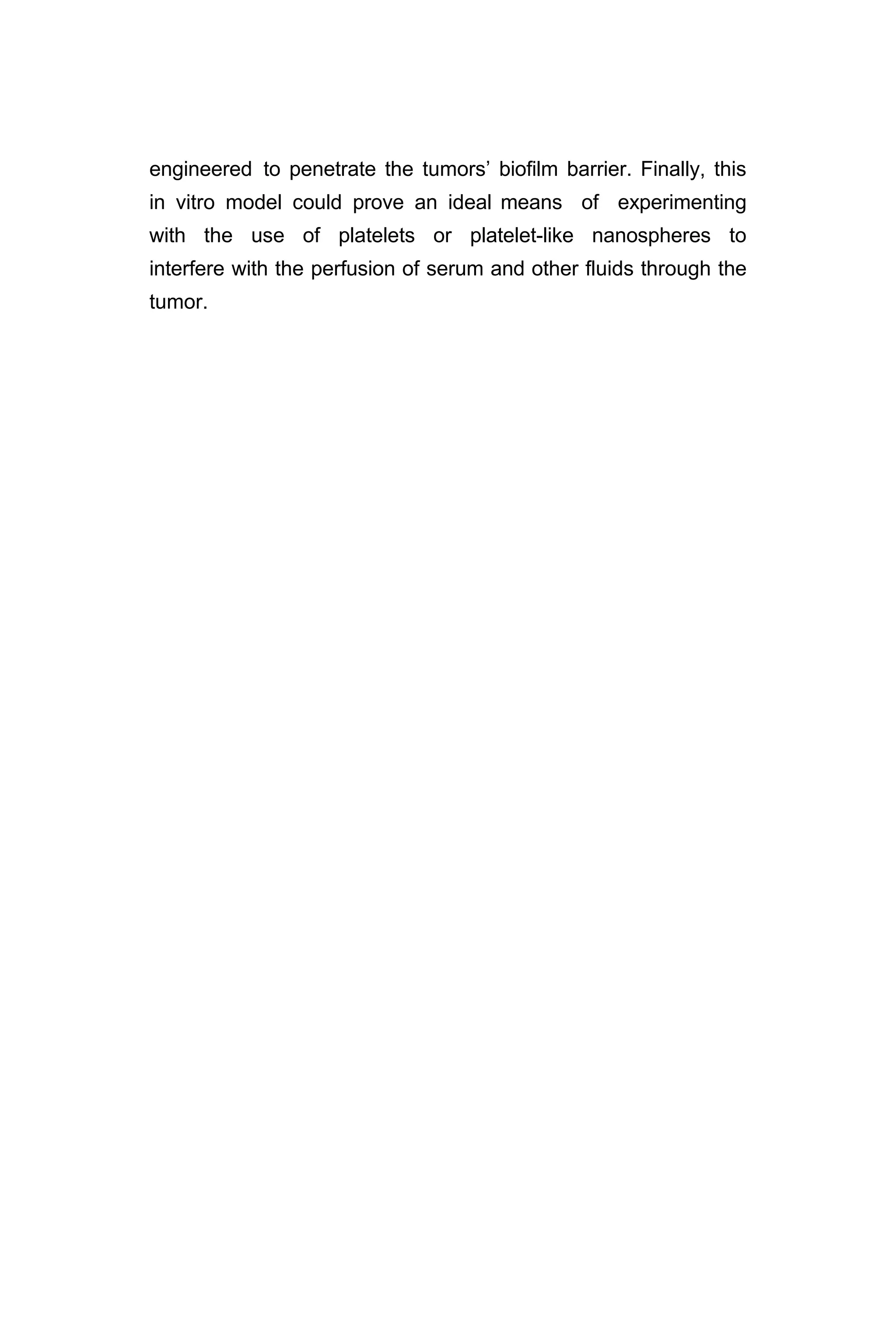 engineered to penetrate the tumors’ biofilm barrier. Finally, this
in vitro model could prove an ideal means of experimenting
with the use of platelets or platelet-like nanospheres to
interfere with the perfusion of serum and other fluids through the
tumor.
 