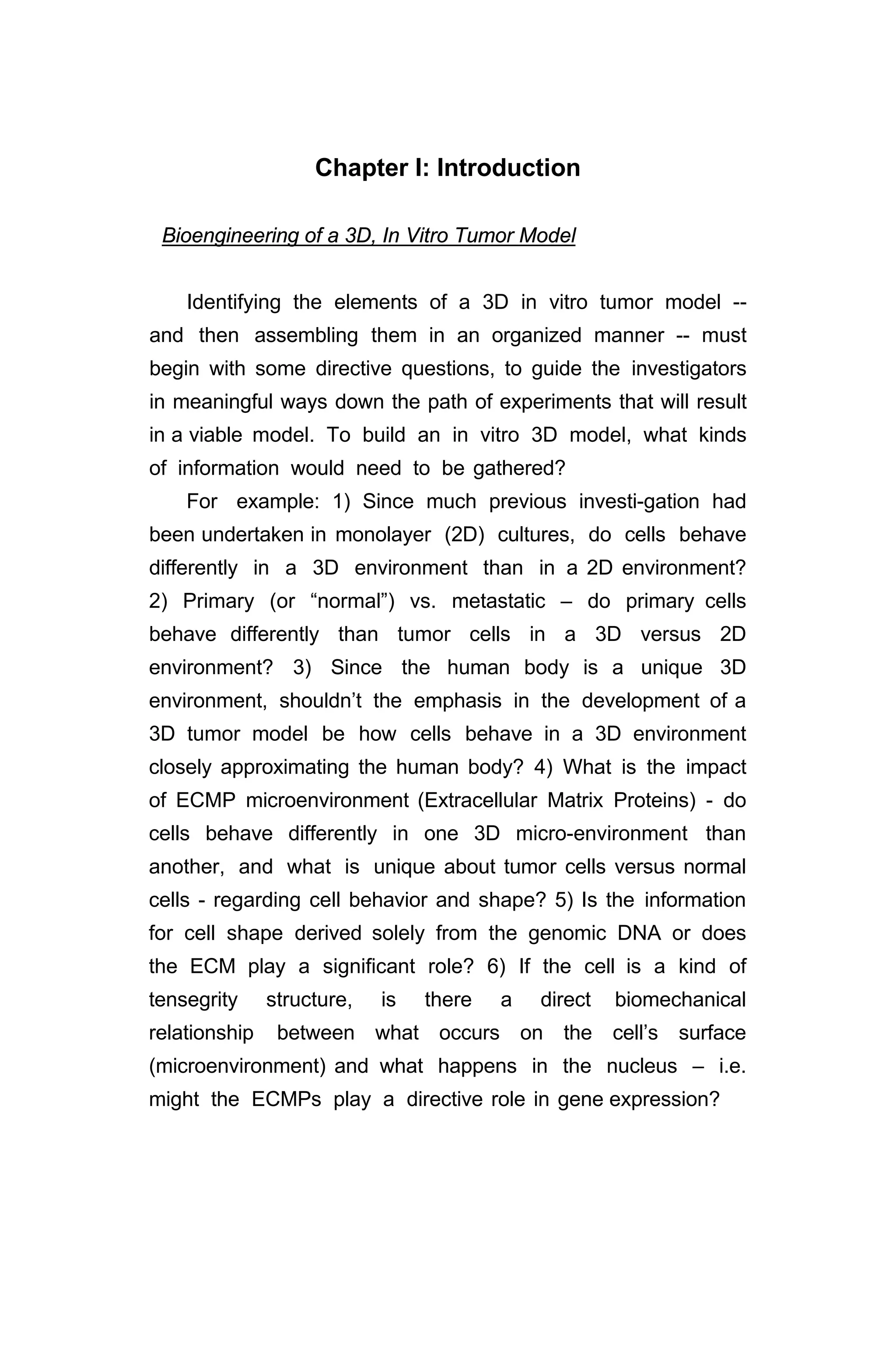Chapter I: Introduction
Bioengineering of a 3D, In Vitro Tumor Model
Identifying the elements of a 3D in vitro tumor model --
and then assembling them in an organized manner -- must
begin with some directive questions, to guide the investigators
in meaningful ways down the path of experiments that will result
in a viable model. To build an in vitro 3D model, what kinds
of information would need to be gathered?
For example: 1) Since much previous investi-gation had
been undertaken in monolayer (2D) cultures, do cells behave
differently in a 3D environment than in a 2D environment?
2) Primary (or “normal”) vs. metastatic – do primary cells
behave differently than tumor cells in a 3D versus 2D
environment? 3) Since the human body is a unique 3D
environment, shouldn’t the emphasis in the development of a
3D tumor model be how cells behave in a 3D environment
closely approximating the human body? 4) What is the impact
of ECMP microenvironment (Extracellular Matrix Proteins) - do
cells behave differently in one 3D micro-environment than
another, and what is unique about tumor cells versus normal
cells - regarding cell behavior and shape? 5) Is the information
for cell shape derived solely from the genomic DNA or does
the ECM play a significant role? 6) If the cell is a kind of
tensegrity structure, is there a direct biomechanical
relationship between what occurs on the cell’s surface
(microenvironment) and what happens in the nucleus – i.e.
might the ECMPs play a directive role in gene expression?
 