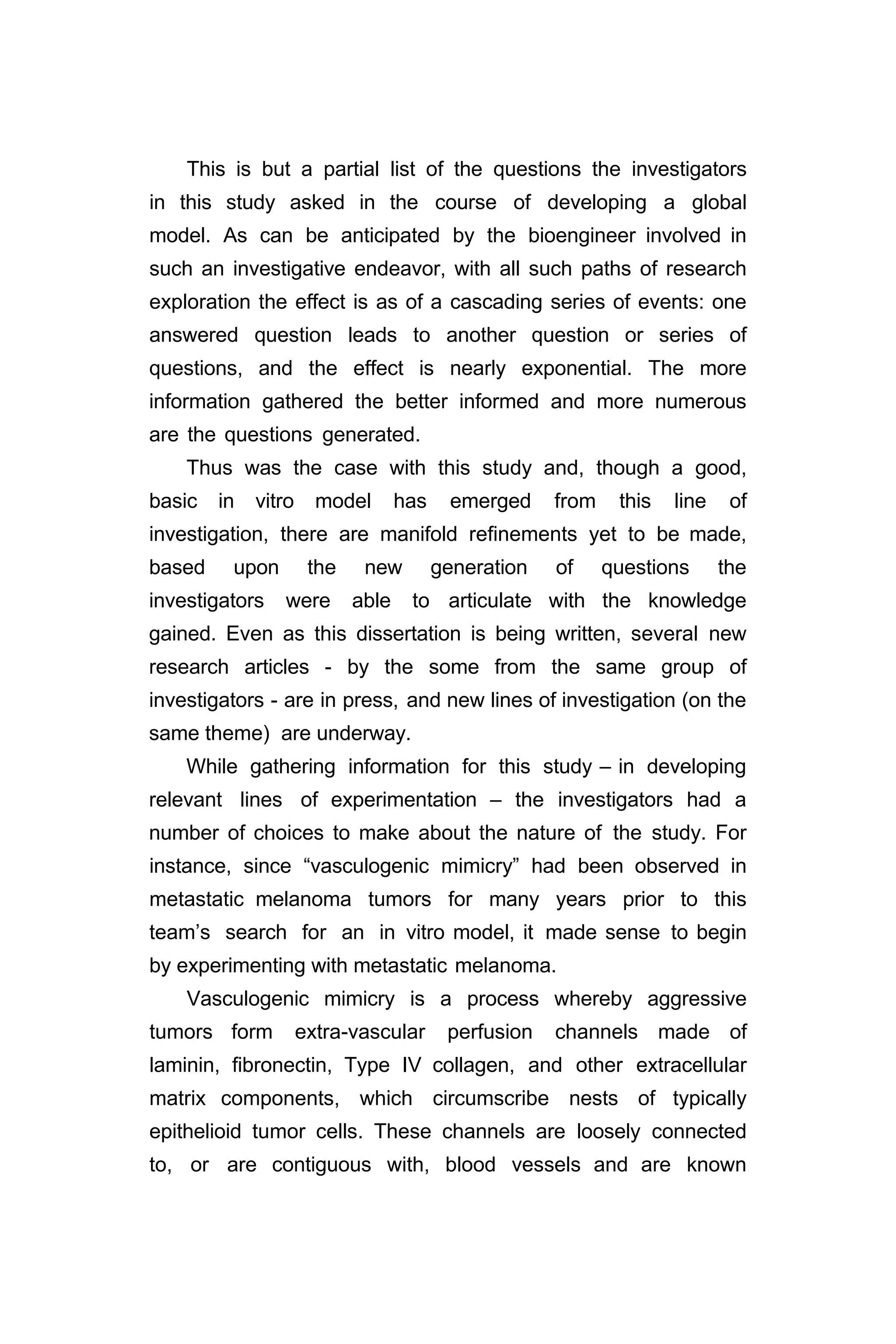 This is but a partial list of the questions the investigators
in this study asked in the course of developing a global
model. As can be anticipated by the bioengineer involved in
such an investigative endeavor, with all such paths of research
exploration the effect is as of a cascading series of events: one
answered question leads to another question or series of
questions, and the effect is nearly exponential. The more
information gathered the better informed and more numerous
are the questions generated.
Thus was the case with this study and, though a good,
basic in vitro model has emerged from this line of
investigation, there are manifold refinements yet to be made,
based upon the new generation of questions the
investigators were able to articulate with the knowledge
gained. Even as this dissertation is being written, several new
research articles - by the some from the same group of
investigators - are in press, and new lines of investigation (on the
same theme) are underway.
While gathering information for this study – in developing
relevant lines of experimentation – the investigators had a
number of choices to make about the nature of the study. For
instance, since “vasculogenic mimicry” had been observed in
metastatic melanoma tumors for many years prior to this
team’s search for an in vitro model, it made sense to begin
by experimenting with metastatic melanoma.
Vasculogenic mimicry is a process whereby aggressive
tumors form extra-vascular perfusion channels made of
laminin, fibronectin, Type IV collagen, and other extracellular
matrix components, which circumscribe nests of typically
epithelioid tumor cells. These channels are loosely connected
to, or are contiguous with, blood vessels and are known
 