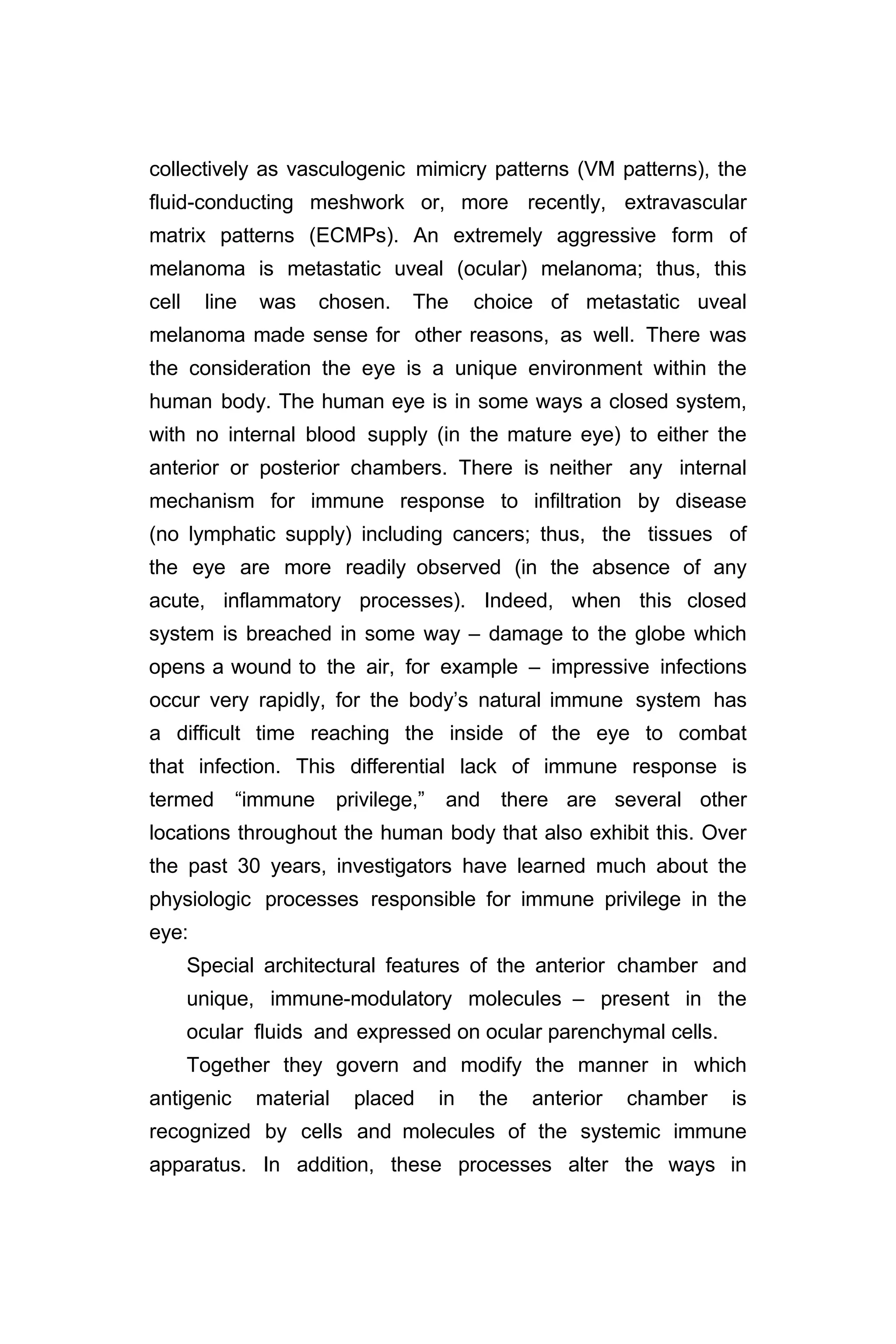 collectively as vasculogenic mimicry patterns (VM patterns), the
fluid-conducting meshwork or, more recently, extravascular
matrix patterns (ECMPs). An extremely aggressive form of
melanoma is metastatic uveal (ocular) melanoma; thus, this
cell line was chosen. The choice of metastatic uveal
melanoma made sense for other reasons, as well. There was
the consideration the eye is a unique environment within the
human body. The human eye is in some ways a closed system,
with no internal blood supply (in the mature eye) to either the
anterior or posterior chambers. There is neither any internal
mechanism for immune response to infiltration by disease
(no lymphatic supply) including cancers; thus, the tissues of
the eye are more readily observed (in the absence of any
acute, inflammatory processes). Indeed, when this closed
system is breached in some way – damage to the globe which
opens a wound to the air, for example – impressive infections
occur very rapidly, for the body’s natural immune system has
a difficult time reaching the inside of the eye to combat
that infection. This differential lack of immune response is
termed “immune privilege,” and there are several other
locations throughout the human body that also exhibit this. Over
the past 30 years, investigators have learned much about the
physiologic processes responsible for immune privilege in the
eye:
Special architectural features of the anterior chamber and
unique, immune-modulatory molecules – present in the
ocular fluids and expressed on ocular parenchymal cells.
Together they govern and modify the manner in which
antigenic material placed in the anterior chamber is
recognized by cells and molecules of the systemic immune
apparatus. In addition, these processes alter the ways in
 