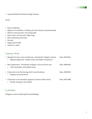 2
 Acquired OSSD from Humber College Institute
Skills
 Project Leadership
 High level of confidence in dealing with issues directly and professionally
 Effective Communication and writing skills
 Hard worker, self motivated, high energy
 Work maintaining with teams
 Punctual
 Organizational skills
 Attention to detail
Volunteer Work
 Managed the men’s senior football team- Humberside Collegiate Institute Dates: 2010-2011
 Organized paperwork, handled money and helped with practices
 Sales representative- Humberside Collegiate and at local bike races Dates: 2009-2010
 Sold merchandise and handled money
 Volunteered at the Don Rowing Club Annual Fundraiser Dates: 2009-2010
 Prepared and served lunch
 Volunteered at the afterschool program at Swansea Public School Dates: 2007-2008
 Worked and played with children
E- Portfolio:
Instagram account: Rachael_g93eventandweddings
 