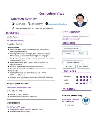 Curriculum Vitae
NGO TRAN TAN PHAT
Bacherlor of Marketing
University of Economics
Ho Chi Minh city.
 2011 – 2015
LIFE PHILOSOPHYEXPERIENCE
STRENGTHS
LANGUAGES
EDUCATION
Jul 15th
,1992 (+84) 972 533 770 ngotrantanphat@gmail.com
434/22B2 To Hien Thanh Str. , District. 10 , Ho Chi Minh city
“Attitude is everything, new day, new
strength, new thoughts.”
Media Planner
Dat Viet Group Holding
 Aug 2015 – Aug 2016
Accountabilities:
 Identifying target audiences and analyze their characteristics,
behavior and media habits.
 Working with suppliers, clients (LG, KAO, Euro Auto,Asia Food,
Merap Group…) to develop media strategies and campaigns.
 Being responsible for anwering the client’s questions & maintaining
relationship with them.
 Working with Digital Agency (Direct, AdMicro,Chicilon…) to
deploy campaigns.
 Preparing the weekly & monthly reports for clients.
 Preparing the contracts & liquidation, paperwork after every campaigns.
Achievements:
 Deeply acknowledge of ATL activities (TV, OOH, Cinema,
LCD/Frame & Digital…).
 Improved sense of integrated marketing activities (360 Marketing).
Assistant of RM (Intership)
Vietnam International Bank (VIB)
 Mar 2015 – Jun 2015
 Looking for clients, telesales.
 Being consultant when clients have needs.
Event Executive
“Tu Tin Vao Doi” Program
 Implementing market research & organizing events.
 Playing a role as MC for events.
Hard-working (15/24)
Persuasive Curious
Media & Marketing
ATL & BTL Social Network
Vietnamese
English
Chinese
 