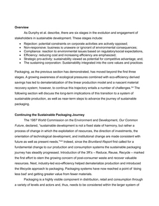 Overview
As Dunphy et al. describe, there are six stages in the evolution and engagement of
stakeholders in sustainable development. These stages include:
 Rejection: potential constraints on corporate activities are actively opposed;
 Non-responsive: business is unaware or ignorant of environmental consequences;
 Compliance: reaction to environmental issues based on regulatory/social expectations,
 Efficiency: reducing cost and increasing efficiency are emphasized;
 Strategic pro-activity: sustainability viewed as potential for competitive advantage; and,
 The sustaining corporation: Sustainability integrated into the core values and practices
Packaging, as the previous section has demonstrated, has moved beyond the first three
stages. A growing awareness of ecological pressures combined with eco-efficiency derived
savings has led to dematerialization of the linear production model and a nascent material
recovery system; however, to continue this trajectory entails a number of challenges.lvii The
following section will discuss the long-term implications of this transition to a system of
sustainable production, as well as near-term steps to advance the journey of sustainable
packaging.
Continuing the Sustainable Packaging Journey
The 1987 World Commission on the Environment and Development, Our Common
Future, declared, “sustainable development is not a fixed state of harmony, but rather a
process of change in which the exploitation of resources, the direction of investments, the
orientation of technological development, and institutional change are made consistent with
future as well as present needs.”lviii Indeed, since the Bruntland Report first called for a
fundamental change to our production and consumption systems the sustainable packaging
journey has steadily progressed. Introduction of the 3R’s – Reduce, Reuse, Recycle – marked
the first effort to stem the growing concern of post-consumer waste and recover valuable
resources. Next, industry-led eco-efficiency helped dematerialize production and introduced
the lifecycle approach to packaging. Packaging systems have now reached a point of ‘doing
less bad' and getting greater value from fewer materials.
Packaging is a highly visible component in distribution, retail and consumption through
a variety of levels and actors and, thus, needs to be considered within the larger system of
 