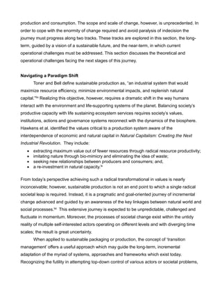 production and consumption. The scope and scale of change, however, is unprecedented. In
order to cope with the enormity of change required and avoid paralysis of indecision the
journey must progress along two tracks. These tracks are explored in this section, the long-
term, guided by a vision of a sustainable future, and the near-term, in which current
operational challenges must be addressed. This section discusses the theoretical and
operational challenges facing the next stages of this journey.
Navigating a Paradigm Shift
Toner and Bell define sustainable production as, “an industrial system that would
maximize resource efficiency, minimize environmental impacts, and replenish natural
capital.”lix Realizing this objective, however, requires a dramatic shift in the way humans
interact with the environment and life-supporting systems of the planet. Balancing society’s
productive capacity with life sustaining ecosystem services requires society’s values,
institutions, actions and governance systems reconnect with the dynamics of the biosphere.
Hawkens et al. identified the values critical to a production system aware of the
interdependence of economic and natural capital in Natural Capitalism: Creating the Next
Industrial Revolution. They include:
 extracting maximum value out of fewer resources through radical resource productivity;
 imitating nature through bio-mimicry and eliminating the idea of waste;
 seeking new relationships between producers and consumers; and,
 a re-investment in natural capacity.lx
From today’s perspective achieving such a radical transformational in values is nearly
inconceivable; however, sustainable production is not an end point to which a single radical
societal leap is required. Instead, it is a pragmatic and goal-oriented journey of incremental
change advanced and guided by an awareness of the key linkages between natural world and
social processes.lxi This extensive journey is expected to be unpredictable, challenged and
fluctuate in momentum. Moreover, the processes of societal change exist within the untidy
reality of multiple self-interested actors operating on different levels and with diverging time
scales; the result is great uncertainty.
When applied to sustainable packaging or production, the concept of ‘transition
management’ offers a useful approach which may guide the long-term, incremental
adaptation of the myriad of systems, approaches and frameworks which exist today.
Recognizing the futility in attempting top-down control of various actors or societal problems,
 