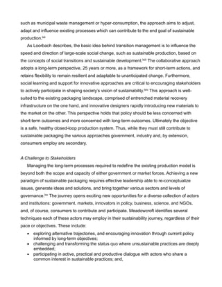such as municipal waste management or hyper-consumption, the approach aims to adjust,
adapt and influence existing processes which can contribute to the end goal of sustainable
production.lxii
As Loorbach describes, the basic idea behind transition management is to influence the
speed and direction of large-scale social change, such as sustainable production, based on
the concepts of social transitions and sustainable development.lxiii The collaborative approach
adopts a long-term perspective, 25 years or more, as a framework for short-term actions, and
retains flexibility to remain resilient and adaptable to unanticipated change. Furthermore,
social learning and support for innovative approaches are critical to encouraging stakeholders
to actively participate in shaping society’s vision of sustainability.lxiv This approach is well-
suited to the existing packaging landscape, comprised of entrenched material recovery
infrastructure on the one hand, and innovative designers rapidly introducing new materials to
the market on the other. This perspective holds that policy should be less concerned with
short-term outcomes and more concerned with long-term outcomes. Ultimately the objective
is a safe, healthy closed-loop production system. Thus, while they must still contribute to
sustainable packaging the various approaches government, industry and, by extension,
consumers employ are secondary.
A Challenge to Stakeholders
Managing the long-term processes required to redefine the existing production model is
beyond both the scope and capacity of either government or market forces. Achieving a new
paradigm of sustainable packaging requires effective leadership able to re-conceptualize
issues, generate ideas and solutions, and bring together various sectors and levels of
governance.lxv The journey opens exciting new opportunities for a diverse collection of actors
and institutions: government, markets, innovators in policy, business, science, and NGOs,
and, of course, consumers to contribute and participate. Meadowcroft identifies several
techniques each of these actors may employ in their sustainability journey, regardless of their
pace or objectives. These include:
 exploring alternative trajectories, and encouraging innovation through current policy
informed by long-term objectives;
 challenging and transforming the status quo where unsustainable practices are deeply
embedded;
 participating in active, practical and productive dialogue with actors who share a
common interest in sustainable practices; and,
 