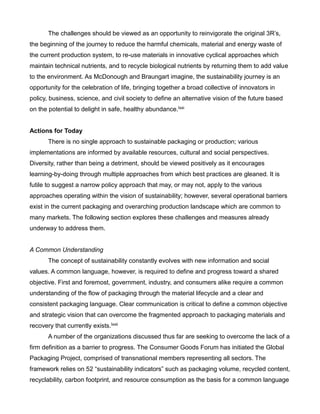 The challenges should be viewed as an opportunity to reinvigorate the original 3R’s,
the beginning of the journey to reduce the harmful chemicals, material and energy waste of
the current production system, to re-use materials in innovative cyclical approaches which
maintain technical nutrients, and to recycle biological nutrients by returning them to add value
to the environment. As McDonough and Braungart imagine, the sustainability journey is an
opportunity for the celebration of life, bringing together a broad collective of innovators in
policy, business, science, and civil society to define an alternative vision of the future based
on the potential to delight in safe, healthy abundance.lxxi
Actions for Today
There is no single approach to sustainable packaging or production; various
implementations are informed by available resources, cultural and social perspectives.
Diversity, rather than being a detriment, should be viewed positively as it encourages
learning-by-doing through multiple approaches from which best practices are gleaned. It is
futile to suggest a narrow policy approach that may, or may not, apply to the various
approaches operating within the vision of sustainability; however, several operational barriers
exist in the current packaging and overarching production landscape which are common to
many markets. The following section explores these challenges and measures already
underway to address them.
A Common Understanding
The concept of sustainability constantly evolves with new information and social
values. A common language, however, is required to define and progress toward a shared
objective. First and foremost, government, industry, and consumers alike require a common
understanding of the flow of packaging through the material lifecycle and a clear and
consistent packaging language. Clear communication is critical to define a common objective
and strategic vision that can overcome the fragmented approach to packaging materials and
recovery that currently exists.lxxii
A number of the organizations discussed thus far are seeking to overcome the lack of a
firm definition as a barrier to progress. The Consumer Goods Forum has initiated the Global
Packaging Project, comprised of transnational members representing all sectors. The
framework relies on 52 “sustainability indicators” such as packaging volume, recycled content,
recyclability, carbon footprint, and resource consumption as the basis for a common language
 