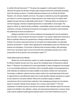 to enable informed discussion.lxxiii The group has engaged in a pilot project intended to
influence the speed and direction of large-scale changes towards the sustainable packaging
future the industry envisions. It includes leading businesses such as Procter & Gamble,
PepsiCo., SC Johnson, Nestlé’s and more. The project is intended to prove the applicability
and value of a common language to shape discussion and create visions of a better world
together through improved sustainability performance.lxxiv Although efforts are directed at a
common language, diversity of applied approaches to sustainability is encouraged. This
aspect is critical, as noted by Kemp and Marten, sustainability requires diversity in technology,
institutions, and ways of thinking and should be encouraged as a benefit to accommodating
the preferences of local circumstances.lxxv
Dialogue intended to find a common objective and language also has the potential to
spur innovation, a key component driving the transition. Frey argues collaborative discourse is
likely to positively influence the perspectives of design professionals and foster systems
thinking. The result is improved chances for innovation and implementation of sustainable
practices at all levels.lxxvi Indeed, ideas regarding the sustainability journey are intended to be
positive and anticipatory. The process of defining what comprises healthy, safe packaging
which has a net positive value on the environment will undoubtedly cascade over to other
components of the production and consumption system.lxxvii
Viable Material Recovery Markets
Neither the current production system nor waste management systems are designed
for efficient material recovery and, thus, ignore the compelling value of closed-loop material
flows.lxxviii Moreover, the preference for local responsibility of waste management has resulted
in an uncoordinated patchwork of practices. Each municipality applies varying approaches to
what materials are collected and made available to secondary markets and re-processors.
Conversely, an effective material recovery system needs to be coordinated beyond the local
or regional level to cost-effectively capture and re-sell valuable materials necessary to support
an end market for recovered material. Without this consistent supply of material,
manufacturers will not include these materials in their packaging processes and innovations
based on recycled material cannot develop, thus a vicious cycle results.lxxix The cost
implications of material recovery must also be considered. New materials require the recovery
system to be flexible in the collection, sorting, and reprocessing infrastructure, however, these
costs must be weighed equally against disposal costs for end-of life infrastructure such as
 