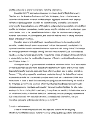 landfills and waste-to-energy incinerators, including externalities.
In addition to EPR approaches discussed previously, the EU Waste Framework
Directive, and the American Environmental Protection Agency, have both attempted to
coordinate the recovered materials market using an aggregate approach. Both employ a
harmonized policy approach based on the waste hierarchy, tailored to a jurisdiction’s
preference for disposal options, end-of-life options and priority in materials to be diverted from
landfills. Jurisdictions can apply an outright ban on specific materials, such as aluminum cans,
plastic bottles, or as in the case of Wisconsin ban outright the most common packaging
materials from landfills.lxxx Although blunt, this approach has the effect of forcing innovative
design and recovery methods.
Canadian governments at all levels have also contributed to the development of
secondary markets through ‘green procurement’ policies; this approach contributes to the
organizations efforts to reduce the environmental impacts of their supply chains.lxxxi Although
the federal government developed a Policy on Green Procurement in 2006 such initiatives
have been led by municipal governments. The potential impact on recovered material markets
is substantial given that the combined buying power of Ontario municipalities alone is more
than 30 billion dollars.lxxxii
Although all levels of government in Canada have introduced limited fiscal measures to
promote sustainable development, deposit-refund schemes for bottles and municipal waste
disposal charges for example, ecological fiscal reform has been slow to gather strength in
Canada.lxxxiii Signaling support for sustainable production through the federal fiscal regime
would clearly enforce the polluter-pays principle and counter the current trend of few fiscal
mechanisms in place to deter unsustainable packaging products from entering the market in
the first place. Governments can most effectively influence closed-loop materials flows by
eliminating economic incentives and regulatory frameworks which facilitate the take-make-
waste production model applied to packaging through low-cost electricity, infrastructure, and a
tax system which favours resource extraction. Demanding the cost packaging represent the
true costs associated with resource extraction, and associated externalities, will spur
innovative packaging and materials with re-use in mind.lxxxiv
Education and awareness
Sales of sustainable products and packages and state-of-the-art recycling
infrastructure will fail to increase material recovery without public support and participation.
 
