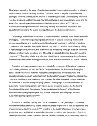 Clearly communicating the value of packaging materials through public education is critical to
the success of material recovery systems. Consumers want to recycle, buy sustainably
packaged products and reduce the amount of waste they generate. Demonstrating innovative
recycling programs and technologies, how different types of recovery programs work, and the
value of recovered packaging materials motivates consumers to do so.lxxxv Various
stakeholders working in concert can effectively develop and distribute information and
educational materials to the public, municipalities, and the business community.
On-package labels inform consumers of disposal options; however, North American efforts
are lagging. The numerous packaging recovery labels in use are confusing, inconsistent
across material types, and regularly applied to only certain packaging materials or package
components. For example, the popular Mobius loop used to identify a material’s recyclability
is highly recognizable; however, this symbol can be misleading. Although all seven variations
of plastic are technically recyclable only #1 and #2 are accepted in most Canadian recycling
programs.lxxxvi Recycling labels, at a minimum, should guide consumers recycling efforts and
are best when coordinated among jurisdictions, such as the multinational EU Waste Directive.
Education and awareness programs are not only for consumers. Educational programs
can include guidelines, such as the SPC’s Design Guidelines for Sustainable Packaging,
sector based educational materials highlighting best practices, online resources, and
educational resources such as the Wal-mart ‘Sustainable Packaging’ Tradeshow. Recognition
programs can also provide models of best practices for other producers, provide incentives
for producers to improve their packaging systems, and highlight sustainability leaders to
customers. Recognition programs can include award programs, such as the Packaging
Association of Canada’s ‘Sustainable Packaging Leadership Awards’, which highlight
innovative new packaging design or ‘Top Runner’ programs, which highlight the most
sustainable packaging solutions.lxxxvii
Education is identified by Frey as a critical component to changing the product design
mentality towards sustainability as this phase influences 80 per cent of both the economic and
environmental costs of the product.lxxxviii Investing in the quality of designer ‘mindware’ is an
irreversible trend and holds the potential to stimulate innovation over the careers of product
design professionals. When combined with the creation of diverse, multi-disciplinary networks
 