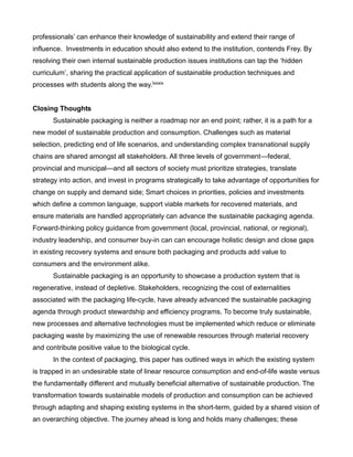 professionals’ can enhance their knowledge of sustainability and extend their range of
influence. Investments in education should also extend to the institution, contends Frey. By
resolving their own internal sustainable production issues institutions can tap the ‘hidden
curriculum’, sharing the practical application of sustainable production techniques and
processes with students along the way.lxxxix
Closing Thoughts
Sustainable packaging is neither a roadmap nor an end point; rather, it is a path for a
new model of sustainable production and consumption. Challenges such as material
selection, predicting end of life scenarios, and understanding complex transnational supply
chains are shared amongst all stakeholders. All three levels of government—federal,
provincial and municipal—and all sectors of society must prioritize strategies, translate
strategy into action, and invest in programs strategically to take advantage of opportunities for
change on supply and demand side; Smart choices in priorities, policies and investments
which define a common language, support viable markets for recovered materials, and
ensure materials are handled appropriately can advance the sustainable packaging agenda.
Forward-thinking policy guidance from government (local, provincial, national, or regional),
industry leadership, and consumer buy-in can can encourage holistic design and close gaps
in existing recovery systems and ensure both packaging and products add value to
consumers and the environment alike.
Sustainable packaging is an opportunity to showcase a production system that is
regenerative, instead of depletive. Stakeholders, recognizing the cost of externalities
associated with the packaging life-cycle, have already advanced the sustainable packaging
agenda through product stewardship and efficiency programs. To become truly sustainable,
new processes and alternative technologies must be implemented which reduce or eliminate
packaging waste by maximizing the use of renewable resources through material recovery
and contribute positive value to the biological cycle.
In the context of packaging, this paper has outlined ways in which the existing system
is trapped in an undesirable state of linear resource consumption and end-of-life waste versus
the fundamentally different and mutually beneficial alternative of sustainable production. The
transformation towards sustainable models of production and consumption can be achieved
through adapting and shaping existing systems in the short-term, guided by a shared vision of
an overarching objective. The journey ahead is long and holds many challenges; these
 
