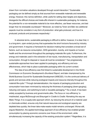 drawn from normative valuations developed through social interaction.iii Sustainable
packaging can be defined simply as that sourced from renewable materials and renewable
energy. However, this narrow definition, while useful for setting clear targets and objectives,
disregards the difficult choices and trade-offs inherent in sustainable packaging, for instance,
the potential for a non-renewable material to be more effective, use fewer resources, and last
longer than its renewable counterpart.iv Moreover, as noted by Toner and Bell, two additional
aspects must be considers in any form of production: what gets produced, and how it is
produced; products and processes respectively.v
In absolute terms, sustainable packaging is difficult to define; however, it is clear that, it
is a long-term, open ended journey that supersedes the short horizons favoured by industry
and government. It requires a framework for decision-making that considers a broad set of
factors, such as resource consumption, GHG generation, toxicity, and impacts on human
health and the environment throughout the packaging materials life cycle. Furthermore, the
energy and materials used in the extraction of raw inputs, manufacturing, transportation and
consumption, through to disposal or reuse all must be considered.vi Two progressively
sustainable approaches have been applied to packaging, eco-efficiency and eco-
effectiveness, which help to place sustainable packaging within its current context.
The idea of eco-efficiency was first linked to sustainable development in the World
Commission on Economic Development’s Bruntland Report, and later championed by the
World Business Council for Sustainable Development (WBCSD). It is the continued delivery of
goods and services while reducing ecological impacts and resource intensity throughout the
material life-cycle.vii Through dematerialization, the impacts of packaging production and
consumption have been minimized by reducing the thickness of packaging (down-gauging),
reducing void space, and switching to bulk or reusable packaging.viii As a result, it has been
widely accepted by business and governments alike. The focus on ‘eco-efficiency’ is
misdirected, argue McDonough and Braungart in Cradle to Cradle: Remaking the way we
Make Things. It is a supply-side approach which, by reducing the amount of a material used
or chemicals emitted, ensures only that natural resources and ecological capacity are
depleted less quickly; the linear take-make-waste model remains unchanged. Worse still,
argues Masterton, the applied technology approach of eco-efficiency has enabled greater
consumption by placing economic concerns over those of the environment, while
simultaneously increasing the capacity of the existing production system.ix Regardless, it is
 